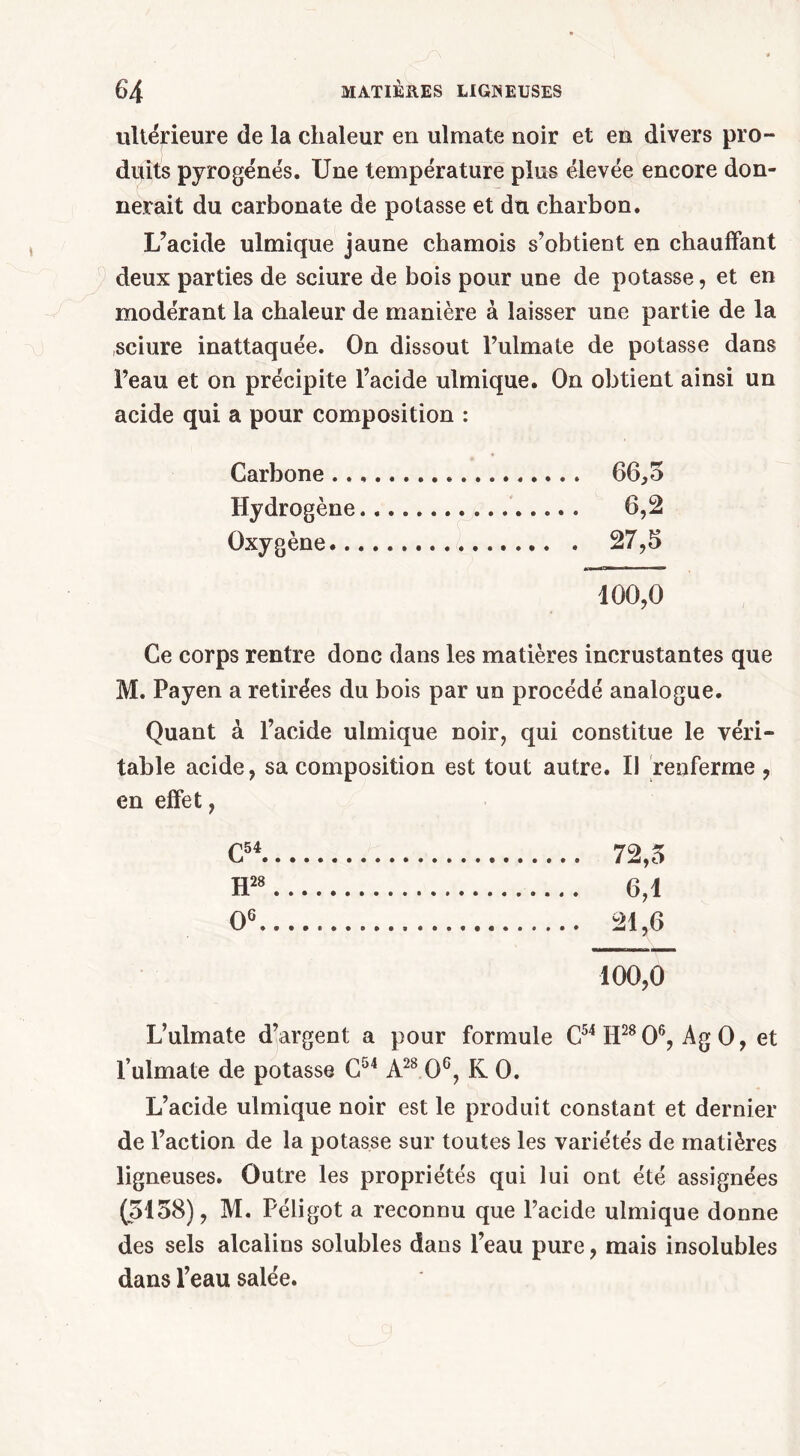 ultérieure de la chaleur en ulmate noir et en divers pro- duits pyrogéne's. Une température plus élevée encore don- nerait du carbonate de potasse et du charbon. L’acide ulmique jaune chamois s’obtient en chauffant deux parties de sciure de bois pour une de potasse, et en modérant la chaleur de manière à laisser une partie de la sciure inattaquée. On dissout l’ulmate de potasse dans l’eau et on précipite l’acide ulmique. On obtient ainsi un acide qui a pour composition : Carbone 66,5 Hydrogène... 6,2 Oxygène ... . 27,5 100,0 Ce corps rentre donc dans les matières incrustantes que M. Fayen a retirées du bois par un procédé analogue. Quant à l’acide ulmique noir, qui constitue le véri- table acide, sa composition est tout autre. Il renferme , en effet, C54 72,5 H28 6,1 O6 100,0 L’ulmate d’argent a pour formule C54 H28 O6, Ag 0, et Fulmate de potasse C54 A28 O6, K O. L’acide ulmique noir est le produit constant et dernier de l’action de la potasse sur toutes les variétés de matières ligneuses. Outre les propriétés qui lui ont été assignées (5158), M. Péligot a reconnu que l’acide ulmique donne des sels alcalins solubles dans l’eau pure, mais insolubles dans l’eau salée.