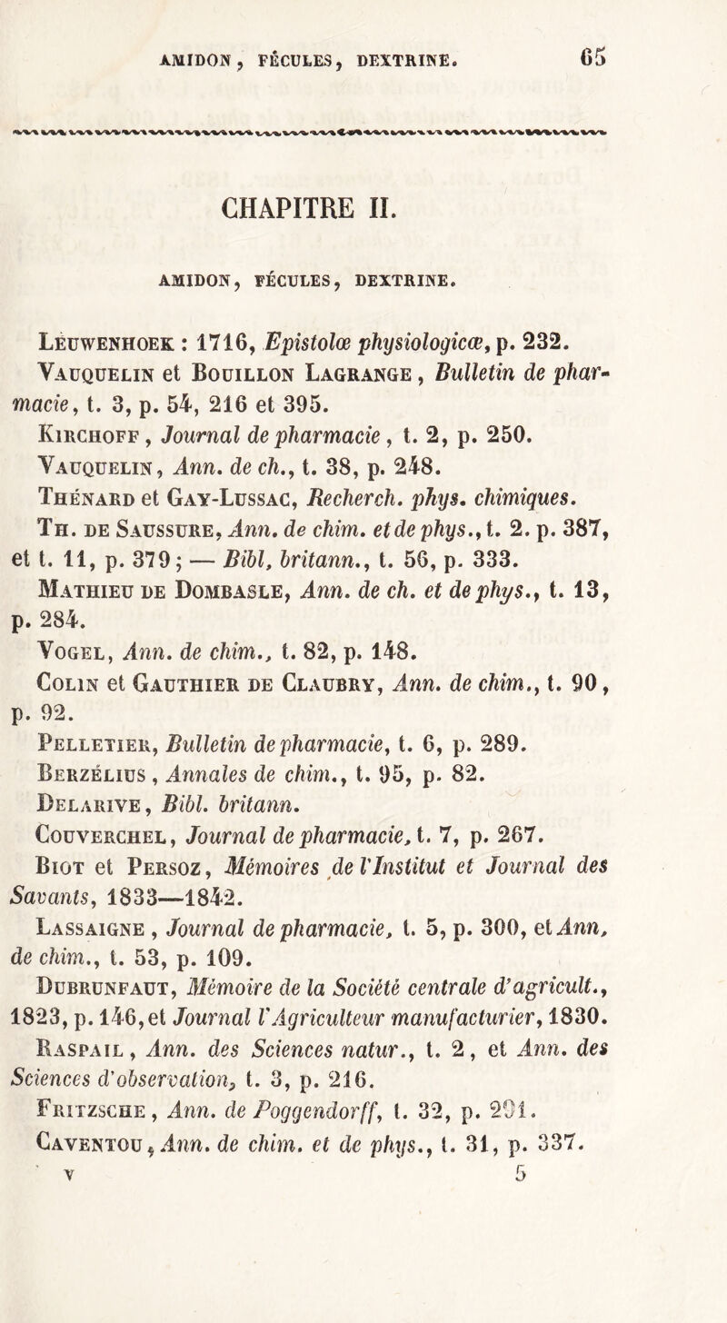 CHAPITRE II. AMIDON, FÉCULES, DEXTRINE. Lëuwenhoek : 1716, Epistolœ physiologicœ, p. 232. Yaüquelin et Bouillon Lagrange , Bulletin de phar~ marie, t. 3, p. 54, 216 et 395. Kirchoff , Journal de pharmacie, t. 2, p. 250. Yaüquelin, Ann. de ch.,1. 38, p. 248. Thénard et Gay-Lussac, Rechercha phys. chimiques. Th. de Saussure, ^Inn. de chim. ejde phys., t. 2. p. 387, et t. 11, p. 379; — Z?i6L britann., t. 56, p. 333. Mathieu de Dombasle, ^Iwn. de ch. et de phys., t. 13, p. 284. Vogel, Ann. de chim., t. 82, p. 148. Colin et Gauthier de Claubry, Ann. de chim., t. 90, p. 92. Pelletier, Bulletin de pharmacie, t. 6, p. 289. Berzélius , Annales de chim., t. 95, p. 82. Belarive, Bibl. britann. Couverchel, Journal de pharmacie, t. 7, p. 267. Biot et Persoz, Mémoires de l'Institut et Journal des Savants, 1833—1842. Lassaigne , Journal de pharmacie, t. 5, p. 300, et Ann, de chim., t. 53, p. 109. Dübrünfaut, Mémoire de la Société centrale d’agricult., 1823, p. 146,et Journal VAgriculteur manufacturier, 1830. Baspail , Ann. des Sciences natur., t. 2, et Ann. des Sciences d'observation, t. 3, p. 216. Fritzsche, Ann. de Poggendorff, t. 32, p. 201. Caventou, Ann. de chim. et de phys., t. 31, p. 337.