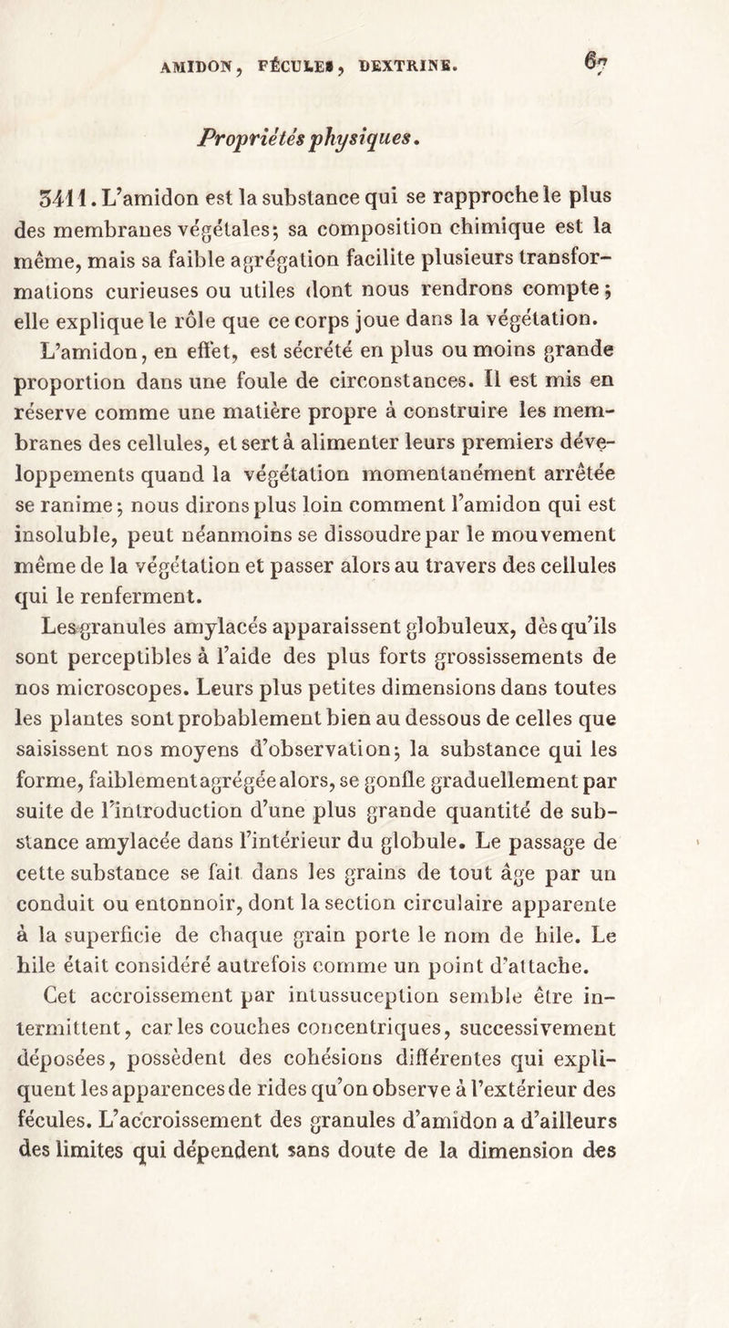 Propriétés physiques. 3411. L’amidon est la substance qui se rapproche le plus des membranes végétales; sa composition chimique est la même, mais sa faible agrégation facilite plusieurs transfor- mations curieuses ou utiles dont nous rendrons compte ; elle explique le rôle que ce corps joue dans la végétation. L’amidon, en effet, est sécrété en plus ou moins grande proportion dans une foule de circonstances. Il est mis en réserve comme une matière propre à construire les mem- branes des cellules, et sert à alimenter leurs premiers déve- loppements quand la végétation momentanément arrêtée se ranime; nous dirons plus loin comment l’amidon qui est insoluble, peut néanmoins se dissoudre par le mouvement même de la végétation et passer alors au travers des cellules qui le renferment. Lesgranules amylacés apparaissent globuleux, dès qu’ils sont perceptibles à l’aide des plus forts grossissements de nos microscopes. Leurs plus petites dimensions dans toutes les plantes sont probablement bien au dessous de celles que saisissent nos moyens d’observation; la substance qui les forme, faiblement agrégée alors, se gonfle graduellement par suite de l’introduction d’une plus grande quantité de sub- stance amylacée dans l’intérieur du globule. Le passage de cette substance se fait dans les grains de tout âge par un conduit ou entonnoir, dont la section circulaire apparente à la superficie de chaque grain porte le nom de bile. Le bile était considéré autrefois comme un point d’attache. Cet accroissement par intussuception semble être in- termittent, car les couches concentriques, successivement déposées, possèdent des cohésions différentes qui expli- quent les apparences de rides qu’on observe à l’extérieur des fécules. L’accroissement des granules d’amidon a d’ailleurs des limites qui dépendent sans doute de la dimension des