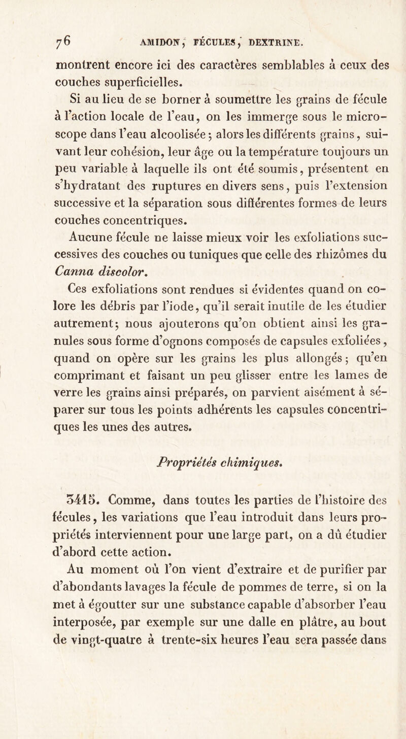 montrent encore ici des caractères semblables â ceux des couches superficielles. Si au lieu de se borner à soumettre les grains de fécule à Faction locale de l’eau, on les immerge sous le micro- scope dansl’eau alcoolisée; alors les différents grains, sui- vant leur cohésion, leur âge ou la température toujours un peu variable à laquelle ils ont été soumis, présentent en s’hydratant des ruptures en divers sens, puis l’extension successive et la séparation sous différentes formes de leurs couches concentriques. Aucune fécule ne laisse mieux voir les exfoliations suc- cessives des couches ou tuniques que celle des rhizomes du Canna discolor. Ces exfoliations sont rendues si évidentes quand on co- lore les débris par Fiode, qu’il serait inutile de les étudier autrement; nous ajouterons qu’on obtient ainsi les gra- nules sous forme d’ognons composés de capsules exfoliées, quand on opère sur les grains les plus allongés ; qu’en comprimant et faisant un peu glisser entre les lames de verre les grains ainsi préparés, on parvient aisément à sé- parer sur tous les points adhérents les capsules concentri- ques les unes des autres. Propriétés chimiques. 5415. Comme, dans toutes les parties de l’histoire des fécules, les variations que l’eau introduit dans leurs pro- priétés interviennent pour une large part, on a dû étudier d’abord cette action. Au moment où l’on vient d’extraire et de purifier par d’abondants lavages la fécule de pommes de terre, si on la met à égoutter sur une substance capable d’absorber l’eau interposée, par exemple sur une dalle en plâtre, au bout de vingt-quatre à trente-six heures l’eau sera passée dans