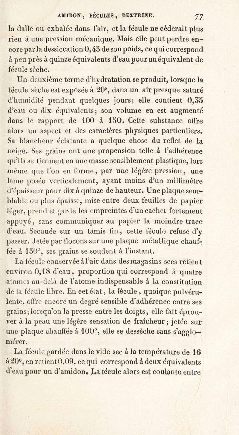 la dalle ou exhalée dans l’air, et la fécule ne céderait plus rien à une pression mécanique. Mais elle peut perdre en- core par la dessiccation 0,45 de son poids, ce qui correspond à peu près à quinze équivalents d’eau pour un équivalent de fécule sèche. Un deuxième terme d’hydratation se produit, lorsque la fécule sèche est exposée à 20°, dans un air presque saturé d’humidité pendant quelques jours-, elle contient 0,55 d’eau ou dix équivalents; son volume en est augmenté dans le rapport de 100 à 150. Cette substance offre alors un aspect et des caractères physiques particuliers. Sa blancheur éclatante a quelque chose du reflet de la neige. Ses grains ont une propension telle à l’adhérence qu’ils se tiennent en une masse sensiblement plastique, lors même que l’on en forme, par une légère pression, une lame posée verticalement, ayant moins d’un millimètre d’épaisseur pour dix à quinze de hauteur. Une plaque sem- blable ou plus épaisse, mise entre deux feuilles de papier léger, prend et garde les empreintes d’un cachet fortement appuyé, sans communiquer au papier la moindre trace d’eau. Secouée sur un tamis fin, cette fécule refuse d’y passer. Jetée par flocons sur une plaque métallique chauf- fée à 150°, ses grains se soudent à l’instant. La fécule conservée à l’air dans des magasins secs retient environ 0,18 d’eau, proportion qui correspond à quatre atomes au-delà de l’atome indispensable à la constitution de la fécule libre. En cet état, la fécule, quoique pulvéru- lente, offre encore un degré sensible d’adhérence entre ses grains-,lorsqu’on la presse entre les doigts, elle fait éprou- ver à la peau une légère sensation de fraîcheur ; jetée sur une plaque chauffée à 100°, elle se dessèche sans s’agglo-', mérer. La fécule gardée dans le vide sec à la température de 16 à 20°, en retient 0,09, ce qui correspond à deux équivalents d’eau pour un d’amidon* La fécule alors est coulante entre