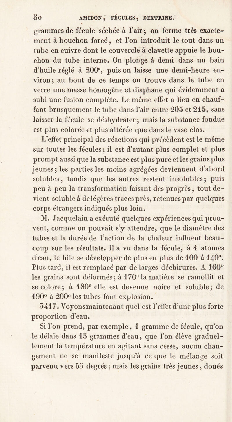 « grammes de fécule séchée à Pair ; on ferme très exacte- ment à bouchon forcé, et l’on introduit le tout dans un tube en cuivre dont le couvercle à clavette appuie le bou- chon du tube interne. On plonge à demi dans un bain d’huile réglé à 200°, puis on laisse une demi-heure en- viron*, au bout de ce temps on trouve dans le tube en verre une masse homogène et diaphane qui évidemment a subi une fusion complète. Le même effet a lieu en chauf- fant brusquement le tube dans Pair entre 205 et 215, sans laisser la fécule se déshydrater ; mais la substance fondue est plus colorée et plus altérée que dans le vase clos. L’effet principal des réactions qui précèdent est le même sur toutes les fécules ; il est d’autant plus complet et plus prompt aussi que la substance est plus pure et les grains plus jeunes; les parties les moins agrégées deviennent d’abord solubles, tandis que les autres restent insolubles; puis peu à peu la transformation faisant des progrès, tout de- vient soluble à de légères traces près, retenues par quelques corps étrangers indiqués plus loin. M. Jacquelain a exécuté quelques expériences qui prou- vent, comme on pouvait s’y attendre, que le diamètre des tubes et la durée de l’action de la chaleur influent beau- coup sur les résultats. Il a vu dans la fécule, à 4 atomes d’eau, le hile se développer de plus en plus de 100 à I4O0. Plus tard, il est remplacé par de larges déchirures. A 160° les grains sont déformés; à 170° la matière se ramollit et se colore; à 180° elle est devenue noire et soluble; de 190° à 200° les tubes font explosion. 5417» Voyons maintenant quel est l’effet d’une plus forte proportion d’eau. Si l’on prend, par exemple, 1 gramme de fécule, qu’on le délaie dans 15 grammes d’eau, que l’on élève graduel- lement la température en agitant sans cesse, aucun chan- gement ne se manifeste jusqu’à ce que le mélange soit parvenu vers 55 degrés ; mais les grains très jeunes, doués