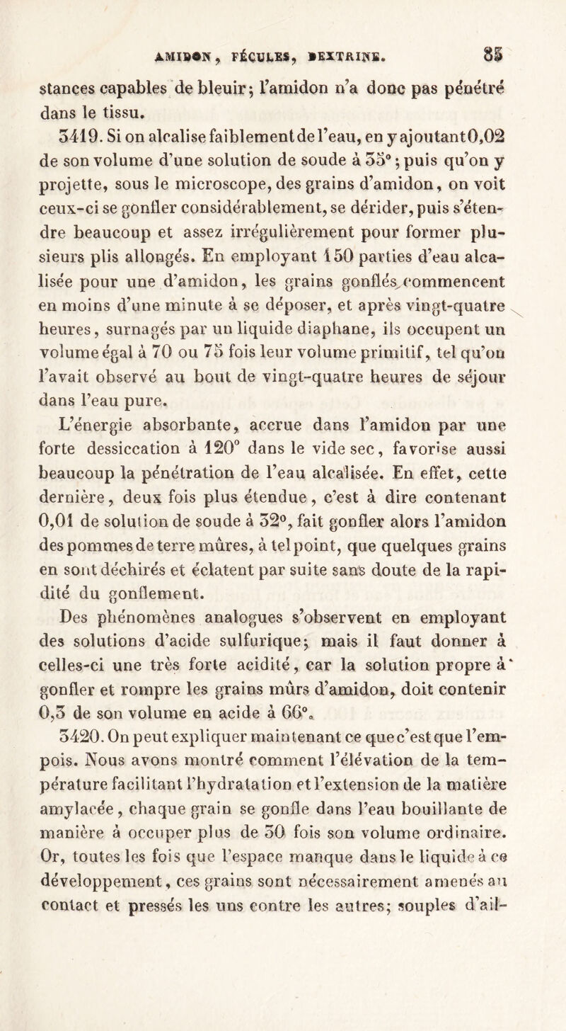 stances capables de bleuir; l’amidon n’a donc pas pénétré dans le tissu. 5419. Si on alcalise faiblement de l’eau, en y ajoutant 0,02 de son volume d’une solution de soude à 55° ; puis qu’on y projette, sous le microscope, des grains d’amidon, on voit ceux-ci se gonfler considérablement, se dérider, puis s’éten- dre beaucoup et assez irrégulièrement pour former plu- sieurs plis allongés. En employant 150 parties d’eau ava- lisée pour une d’amidon, les grains gonflés^commencent en moins d’une minute à se déposer, et après vingt-quatre heures, surnagés par un liquide diaphane, iis occupent un volume égal à 70 ou 75 fois leur volume primitif, tel qu’on l’avait observé au bout de vingt-quatre heures de séjour dans l’eau pure. L’énergie absorbante, accrue dans l’amidon par une forte dessiccation à 120° dans le vide sec, favorise aussi beaucoup la pénétration de l’eau alca'lisée. En effet, cette dernière, deux fois plus étendue, c’est à dire contenant 0,01 de solution de soude à 52°, fait gonfler alors l’amidon des pommes de terre mures, à tel point, que quelques grains en sont déchirés et éclatent par suite sans doute de la rapi- dité du gonflement. Des phénomènes analogues s’observent en employant des solutions d’acide sulfurique; mais il faut donner à celles-ci une très forte acidité, car la solution propre à‘ gonfler et rompre les grains mûrs d’amidon, doit contenir 0,5 de son volume en acide à 66° * 5420. On peut expliquer maintenant ce que c’est que l’em- pois. Nous avons montré comment l’élévation de la tem- pérature facilitant l’hydratation et l’extension de la matière amylacée, chaque grain se gonfle dans l’eau bouillante de manière à occuper plus de 50 fois son volume ordinaire. Or, toutes les fois que l’espace manque dans le liquide à ce développement, ces grains sont nécessairement amenés au contact et pressés les uns contre les autres; souples d’ail-