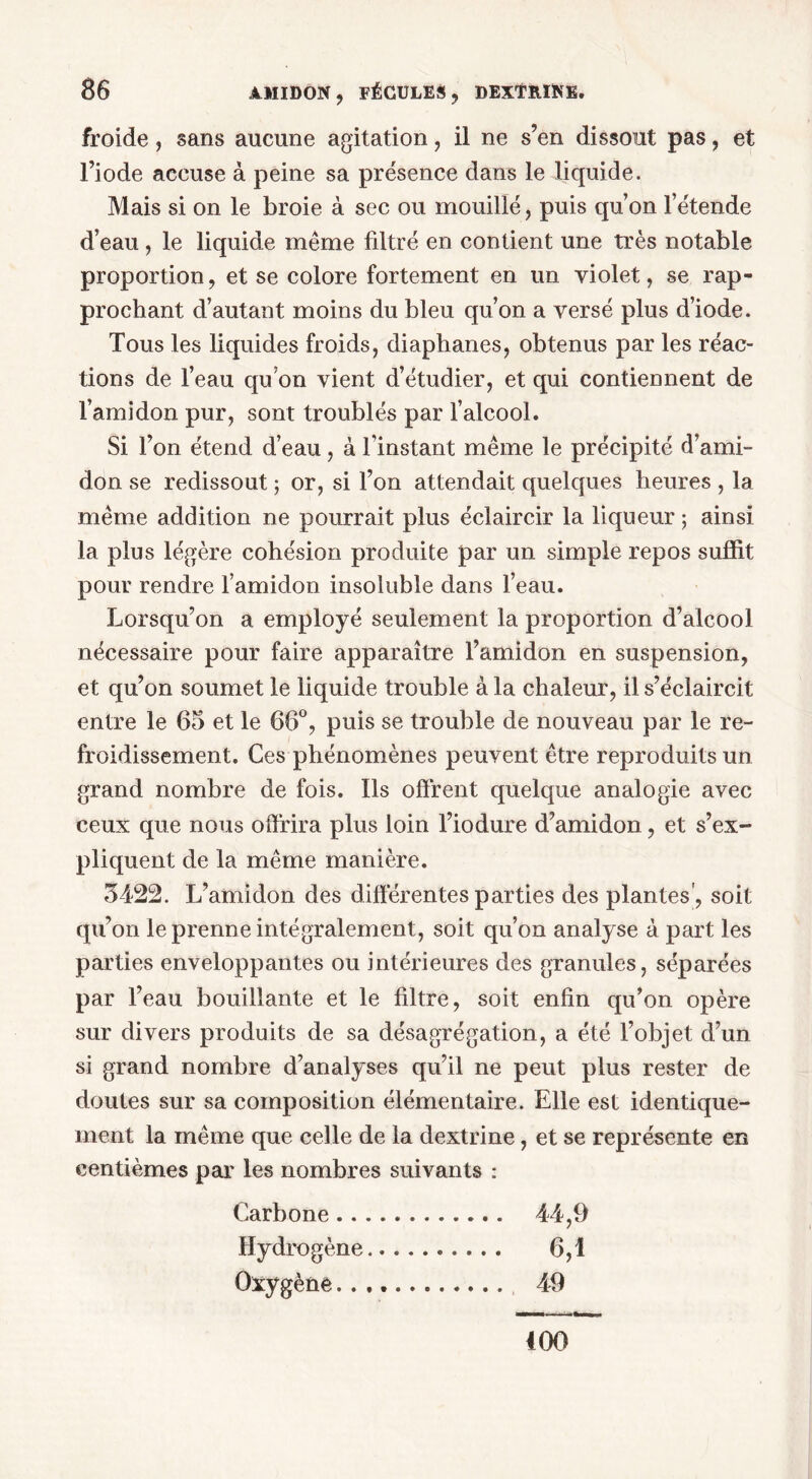 froide, sans aucune agitation, il ne s’en dissout pas, et l’iode accuse à peine sa présence dans le liquide. Mais si on le broie à sec ou mouillé, puis qu’on l’étende d’eau , le liquide même filtré en contient une très notable proportion, et se colore fortement en un violet, se rap- prochant d’autant moins du bleu qu’on a versé plus d’iode. Tous les liquides froids, diaphanes, obtenus par les réac- tions de l’eau qu’on vient d’étudier, et qui contiennent de l’amidon pur, sont troublés par l’alcool. Si Ton étend d’eau, à l'instant même le précipité d’ami- don se redissout ; or, si l’on attendait quelques heures , la même addition ne pourrait plus éclaircir la liqueur ; ainsi la plus légère cohésion produite par un simple repos suffit pour rendre l’amidon insoluble dans l’eau. Lorsqu’on a employé seulement la proportion d’alcool nécessaire pour faire apparaître l’amidon en suspension, et qu’on soumet le liquide trouble à la chaleur, il s’éclaircit entre le 65 et le 66°, puis se trouble de nouveau par le re- froidissement. Ces phénomènes peuvent être reproduits un grand nombre de fois. Ils offrent quelque analogie avec ceux que nous offrira plus loin l’iodure d’amidon, et s’ex- pliquent de la même manière. 3422. L’amidon des différentes parties des plantes’, soit qu’on le prenne intégralement, soit qu’on analyse à part les parties enveloppantes ou intérieures des granules, séparées par l’eau bouillante et le filtre, soit enfin qu’on opère sur divers produits de sa désagrégation, a été l’objet d’un si grand nombre d’analyses qu’il ne peut plus rester de doutes sur sa composition élémentaire. Elle est identique- ment la même que celle de la dextrine, et se représente en centièmes par les nombres suivants : Carbone 44,9 Hydrogène 6,1 Oxygène 49 400