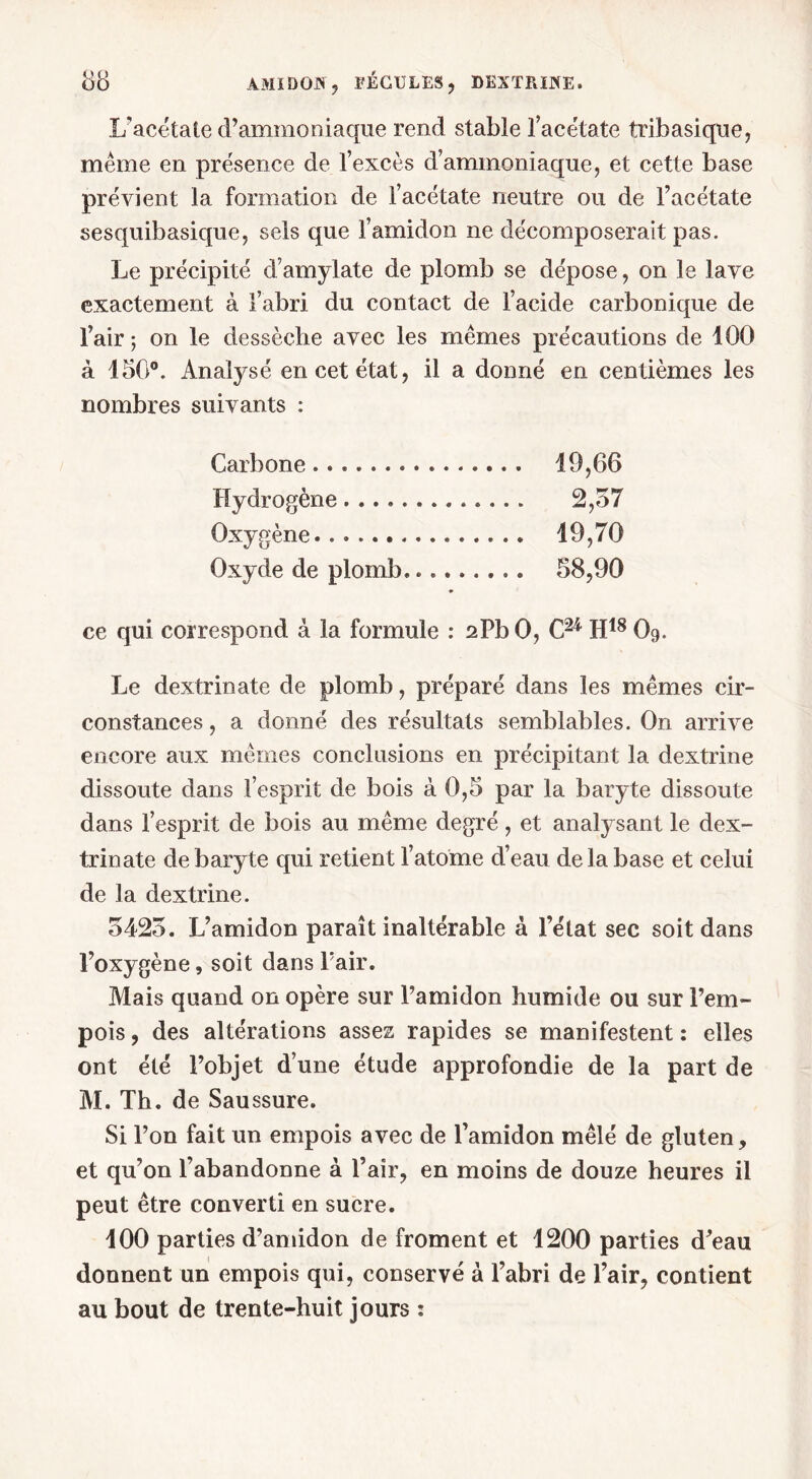 L’acétate d’ammoniaque rend stable l’acétate tribasique, meme en présence de l’excès d’ammoniaque, et cette base prévient la formation de l’acétate neutre ou de l’acétate sesquibasique, sels que l’amidon ne décomposerait pas. Le précipité d’amylate de plomb se dépose, on le lave exactement à l’abri du contact de l’acide carbonique de l’air; on le dessèche avec les mêmes précautions de 100 à 150°. Analysé en cet état, il a donné en centièmes les nombres suivants : Carbone 19,66 Hydrogène 2,57 Oxygène 19,70 Oxyde de plomb 58,90 ce qui correspond à la formule : 2PbO, C24 H18 O9. Le dextrinate de plomb, préparé dans les mêmes cir- constances , a donné des résultats semblables. On arrive encore aux mêmes conclusions en précipitant la dextrine dissoute dans l’esprit de bois à 0,5 par la baryte dissoute dans l’esprit de bois au même degré, et analysant le dex- trinate de baryte qui retient l’atome d’eau de la base et celui de la dextrine. 5425. L’amidon paraît inaltérable à l’état sec soit dans l’oxygène, soit dans l'air. Mais quand on opère sur l’amidon humide ou sur l’em- pois, des altérations assez rapides se manifestent: elles ont été l’objet d’une étude approfondie de la part de M. Th. de Saussure. Si l’on fait un empois avec de l’amidon mêlé de gluten, et qu’on l’abandonne à l’air, en moins de douze heures il peut être converti en sucre. 100 parties d’amidon de froment et 1200 parties d’eau donnent un empois qui, conservé à l’abri de l’air, contient au bout de trente-huit jours :