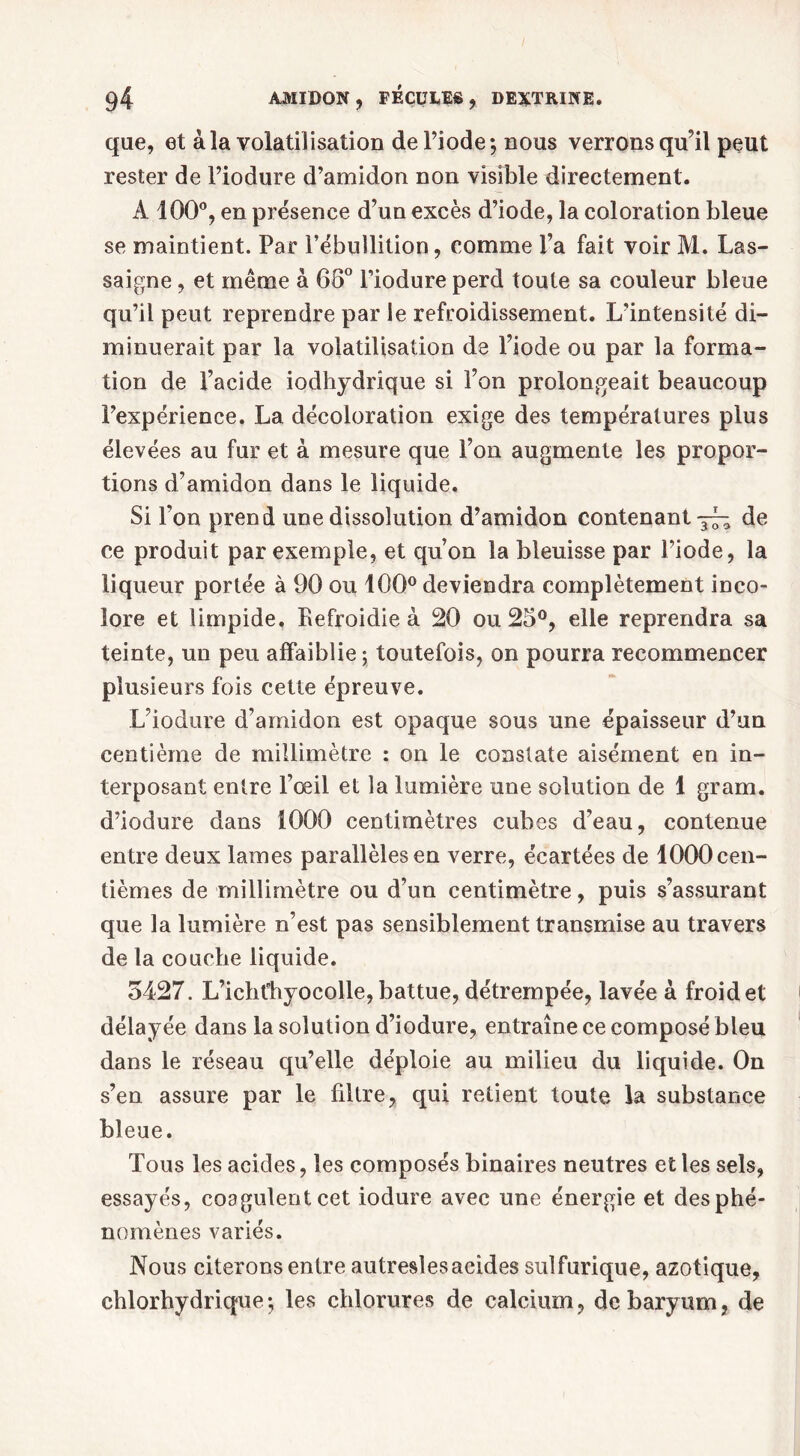 que, et à la volatilisation de l’iode-, nous verrons qu il peut rester de l’iodure d’amidon non visible directement. A 100°, en présence d’un excès d’iode, la coloration bleue se maintient. Par l’ébullition, comme l’a fait voir Al. Las- saigne, et même à 68° l’iodure perd toute sa couleur bleue qu’il peut reprendre par le refroidissement. L’intensité di- minuerait par la volatilisation de Fiode ou par la forma- tion de l’acide iodhydrique si Fon prolongeait beaucoup l’expérience. La décoloration exige des températures plus élevées au fur et à mesure que l’on augmente les propor- tions d’amidon dans le liquide. Si l’on prend une dissolution d’amidon contenant de ce produit par exemple, et qu’on la bleuisse par Fiode, la liqueur portée à 90 ou 100° deviendra complètement inco- lore et limpide, Refroidie à 20 ou 28°, elle reprendra sa teinte, un peu affaiblie; toutefois, on pourra recommencer plusieurs fois cette épreuve. L’iodure d’amidon est opaque sous une épaisseur d’un centième de millimètre : on le constate aisément en in- terposant entre l’œil et la lumière une solution de 1 gram. d’iodure dans 1000 centimètres cubes d’eau, contenue entre deux lames parallèles en verre, écartées de 1000 cen- tièmes de millimètre ou d’un centimètre, puis s’assurant que la lumière n’est pas sensiblement transmise au travers de la couche liquide. 5427. L’ichfhyocolle, battue, détrempée, lavée à froid et délayée dans la solution d’iodure, entraîne ce composé bleu dans le réseau qu’elle déploie au milieu du liquide. On s’en assure par le filtre, qui relient toute la substance bleue. Tous les acides, les composés binaires neutres et les sels, essayés, coagulent cet iodure avec une énergie et des phé- nomènes variés. Nous citerons entre autresles acides sulfurique, azotique, chlorhydrique; les chlorures de calcium, de baryum, de