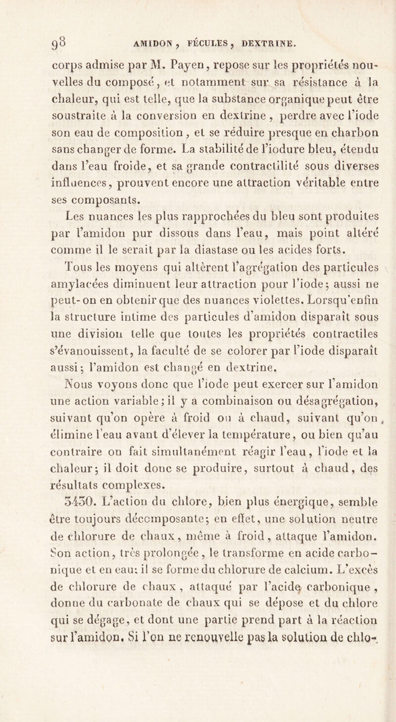 corps admise par M. Payen, repose sur les propriétés nou- velles du composé, et notamment sur sa résistance à la chaleur, qui est telle, que la substance organique peut être soustraite à la conversion en dextrine , perdre avec l’iode son eau de composition, et se réduire presque en charbon sans changer de forme. La stabilité de l’iodure bleu, étendu dans l’eau froide, et sa grande contractilité sous diverses influences, prouvent encore une attraction véritable entre ses composants. Les nuances les plus rapprochées du bleu sont produites par l’amidon pur dissous dans l’eau, mais point altéré comme il le serait par la diastase ou les acides forts. Tous les moyens qui altèrent l’agrégation des particules amylacées diminuent leur attraction pour l’iode-, aussi ne peut-on en obtenir que des nuances violettes. Lorsqu’enfin la structure intime des particules d’amidon disparaît sous une division telle que toutes les propriétés contractiles s’évanouissent, la faculté de se colorer par l’iode disparaît aussi-, l’amidon est changé en dextrine. Nous voyons donc que l’iode peut exercer sur l’amidon une action variable; il y a combinaison ou désagrégation, suivant qu’on opère à froid ou à chaud, suivant qu’on,, élimine Leau avant d’élever la température, ou bien qu’au contraire on fait simultanément réagir l’eau, l’iode et la chaleur-, il doit donc se produire, surtout à chaud, des résultats complexes. 5450. L’action du chlore, bien plus énergique, semble être toujours décomposante-, en effet, une solution neutre de chlorure de chaux, même à froid, attaque l’amidon. Son action, très prolongée , le transforme en acide carbo- nique et en eau; il se forme du chlorure de calcium. L’excès de chlorure de chaux , attaqué par l’acide carbonique , donne du carbonate de chaux qui se dépose et du chlore qui se dégage, et dont une partie prend part à la réaction sur l’amidon. Si l’on ne renouvelle pas la solution de chlo-