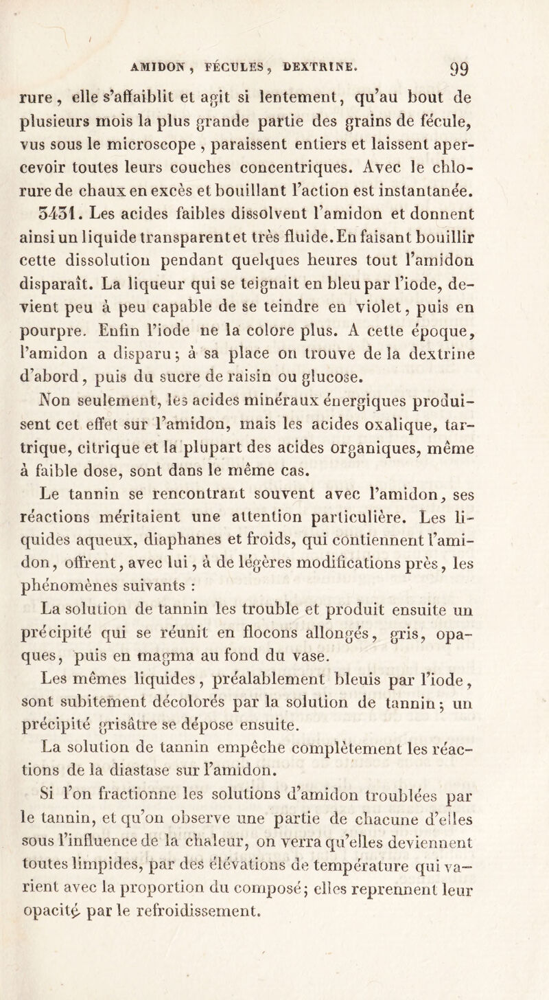 rure, elle s’affaiblit et agit si lentement, qu’au bout de plusieurs mois la plus grande partie des grains de fécule, vus sous le microscope , paraissent entiers et laissent aper- cevoir toutes leurs couches concentriques. Avec le chlo- rure de chaux en excès et bouillant l’action est instantanée. 5431. Les acides faibles dissolvent l’amidon et donnent ainsi un liquide transparentet très fluide. En faisant bouillir cette dissolution pendant quelques heures tout l’amidon disparaît. La liqueur qui se teignait en bleu par l’iode, de- vient peu à peu capable de se teindre en violet, puis en pourpre. Enfin l’iode ne la colore plus. A cette époque, l’amidon a disparu -, à sa place on trouve de la dextrine d’abord, puis du sucre de raisin ou glucose. Non seulement, lès acides minéraux énergiques produi- sent cet effet sur l’amidon, mais les acides oxalique, tar- trique, citrique et la plupart des acides organiques, même à faible dose, sont dans le même cas. Le tannin se rencontrant souvent avec l’amidon, ses réactions méritaient une attention particulière. Les li- quides aqueux, diaphanes et froids, qui contiennent l’ami- don , offrent, avec lui, à de légères modifications près, les phénomènes suivants : La solution de tannin les trouble et produit ensuite un précipité qui se réunit en flocons allongés, gris, opa- ques, puis en magma au fond du vase. Les mêmes liquides, préalablement bleuis par l’iode, sont subitement décolorés par la solution de tannin -, un précipité grisâtre se dépose ensuite. La solution de tannin empêche complètement les réac- tions delà diastase sur l’amidon. Si l’on fractionne les solutions d’amidon troublées par le tannin, et qu’on observe une partie de chacune d’elles sous l’influence de la chaleur, on verra qu’elles deviennent toutes limpides, par des élévations de température qui va- rient avec la proportion du composé; elles reprennent leur opacité par le refroidissement.