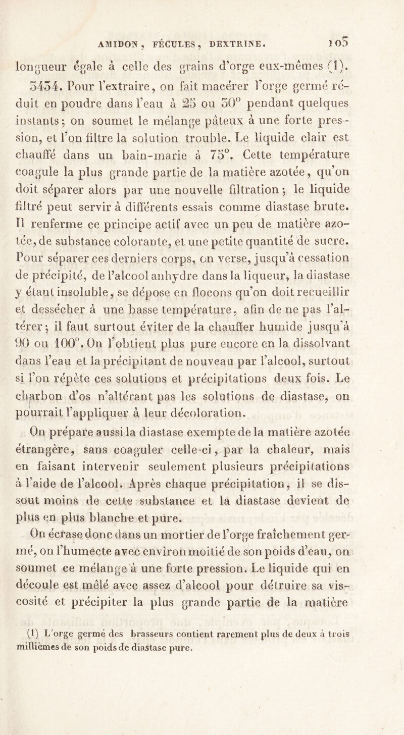 longueur égale à celle des grains d’orge eux-mêmes (1). 5434. Pour l’extraire, on fait macérer l’orge germé ré- duit en poudre dans l’eau à 25 ou 30° pendant quelques instants-, on soumet le mélange pâteux à une forte pres- sion, et l’on filtre la solation trouble. Le liquide clair est chauffé dans un bain-marie à 75°. Cette température coagule la plus grande partie de la matière azotée, qu’on doit séparer alors par une nouvelle filtration -, le liquide filtré peut servir à différents essais comme diastase brute. Il renferme ce principe actif avec un peu de matière azo- tée, de substance colorante, et une petite quantité de sucre. Pour séparer ces derniers corps, on verse, jusqu’à cessation de précipité, de l’alcool anhydre dans la liqueur, la diastase y étant insoluble, se dépose en flocons qu’on doit recueillir et dessécher à une basse température, afin de ne pas l’al- térer; il faut surtout éviter de la chauffer humide jusqu’à 90 ou 100°. On l'obtient plus pure encore en la dissolvant dans l’eau et la précipitant de nouveau par l’alcool, surtout si l’on répète ces solutions et précipitations deux fois. Le charbon d’os n’altérant pas les solutions de diastase, on pourrait l’appliquer à leur décoloration. On prépare aussi la diastase exempte de la matière azotée étrangère, sans coaguler celle-ci, par la chaleur, mais en faisant intervenir seulement plusieurs précipitations à l’aide de l’alcool. Après chaque précipitation, il se dis- sout moins de cette substance et la diastase devient de plus en plus blanche et pure. On écrase donc dans un mortier de l’orge fraîchement ger- mé, on l’humecte avec environ moitié de son poids d’eau, on soumet ce mélange à une forte pression. Le liquide qui en découle est mêlé avec assez d’alcool pour détruire sa vis- cosité et précipiter la plus grande partie de la matière (1) L'orge germé des brasseurs contient rarement plus de deux à trois millièmes de son poids de diastase pure.