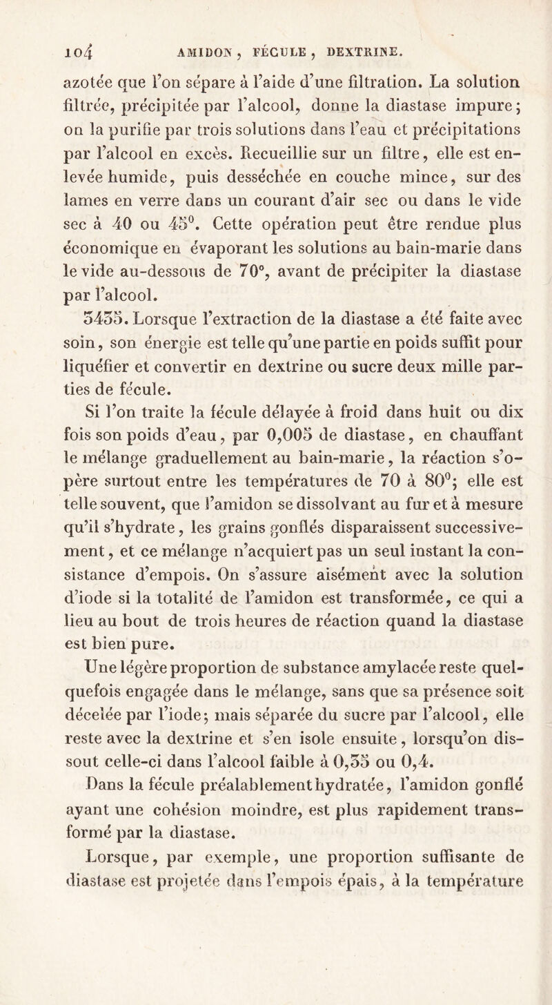 azotée que Fou sépare à l’aide d’une filtration. La solution filtrée, précipitée par Faîcool, donne la diastase impure; on la purifie par trois solutions dans Feau et précipitations par l’alcool en excès. Piecueillie sur un filtre, elle est en- levée humide, puis desséchée en couche mince, sur des lames en verre dans un courant d’air sec ou dans le vide sec à 40 ou 45°. Cette opération peut être rendue plus économique en évaporant les solutions au bain-marie dans le vide au-dessous de 70°, avant de précipiter la diastase par l’alcool. 5455. Lorsque l’extraction de la diastase a été faite avec soin, son énergie est telle qu’une partie en poids suffit pour liquéfier et convertir en dextrine ou sucre deux mille par- ties de fécule. Si l’on traite la fécule délayée à froid dans huit ou dix fois son poids d’eau, par 0,005 de diastase, en chauffant le mélange graduellement au bain-marie, la réaction s’o- père surtout entre les températures de 70 à 80°; elle est telle souvent, que l’amidon se dissolvant au fureta mesure qu’il s’hydrate, les grains gonflés disparaissent successive- ment , et ce mélange n’acquiert pas un seul instant la con- sistance d’empois. On s’assure aisément avec la solution d’iode si la totalité de l’amidon est transformée, ce qui a lieu au bout de trois heures de réaction quand la diastase est bien pure. Une légère proportion de substance amylacée reste quel- quefois engagée dans le mélange, sans que sa présence soit décelée par l’iode-, mais séparée du sucre par l’alcool, elle reste avec la dextrine et s’en isole ensuite, lorsqu’on dis- sout celle-ci dans l’alcool faible à 0,55 ou 0,4. Dans la fécule préalablement hydratée, l’amidon gonflé ayant une cohésion moindre, est plus rapidement trans- formé par la diastase. Lorsque, par exemple, une proportion suffisante de diastase est projetée dans l’empois épais, à la température