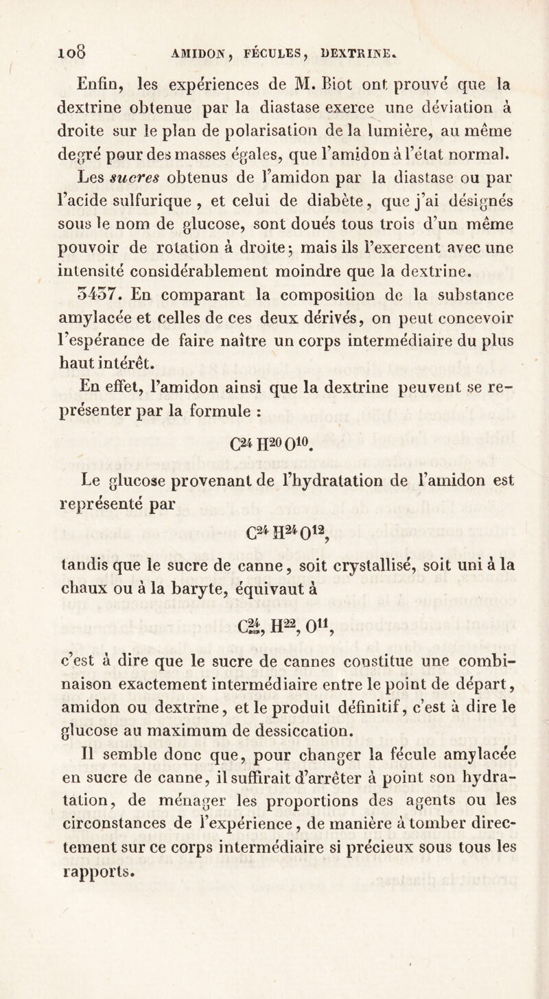 Enfin, les expériences de M. Biot ont prouvé que la dextrine obtenue par la diastase exerce une déviation à droite sur le plan de polarisation de la lumière, au même degré pour des masses égales, que l'amidon à l’état normal. Les sucres obtenus de Famidon par la diastase ou par l’acide sulfurique , et celui de diabète, que j’ai désignés sous le nom de glucose, sont doués tous trois d’un même pouvoir de rotation à droite; mais ils l’exercent avec une intensité considérablement moindre que la dextrine. 5457. En comparant la composition de la substance amylacée et celles de ces deux dérivés, on peut concevoir l’espérance de faire naître un corps intermédiaire du plus haut intérêt. En effet, l’amidon ainsi que la dextrine peuvent se re- présenter par la formule : C24 H20 O10. Le glucose provenant de l’hydratation de l’amidon est représenté par G24 H24 O12, tandis que le sucre de canne, soit crystallisé, soit uni à la chaux ou à la baryte, équivaut à Ci*, H22, O11, c’est à dire que le sucre de cannes constitue une combi- naison exactement intermédiaire entre le point de départ, amidon ou dextrine, et le produit définitif, c’est à dire le glucose au maximum de dessiccation. Il semble donc que, pour changer la fécule amylacée en sucre de canne, il suffirait d’arrêter à point son hydra- tation, de ménager les proportions des agents ou les circonstances de l’expérience, de manière à tomber direc- tement sur ce corps intermédiaire si précieux sous tous les rapports.