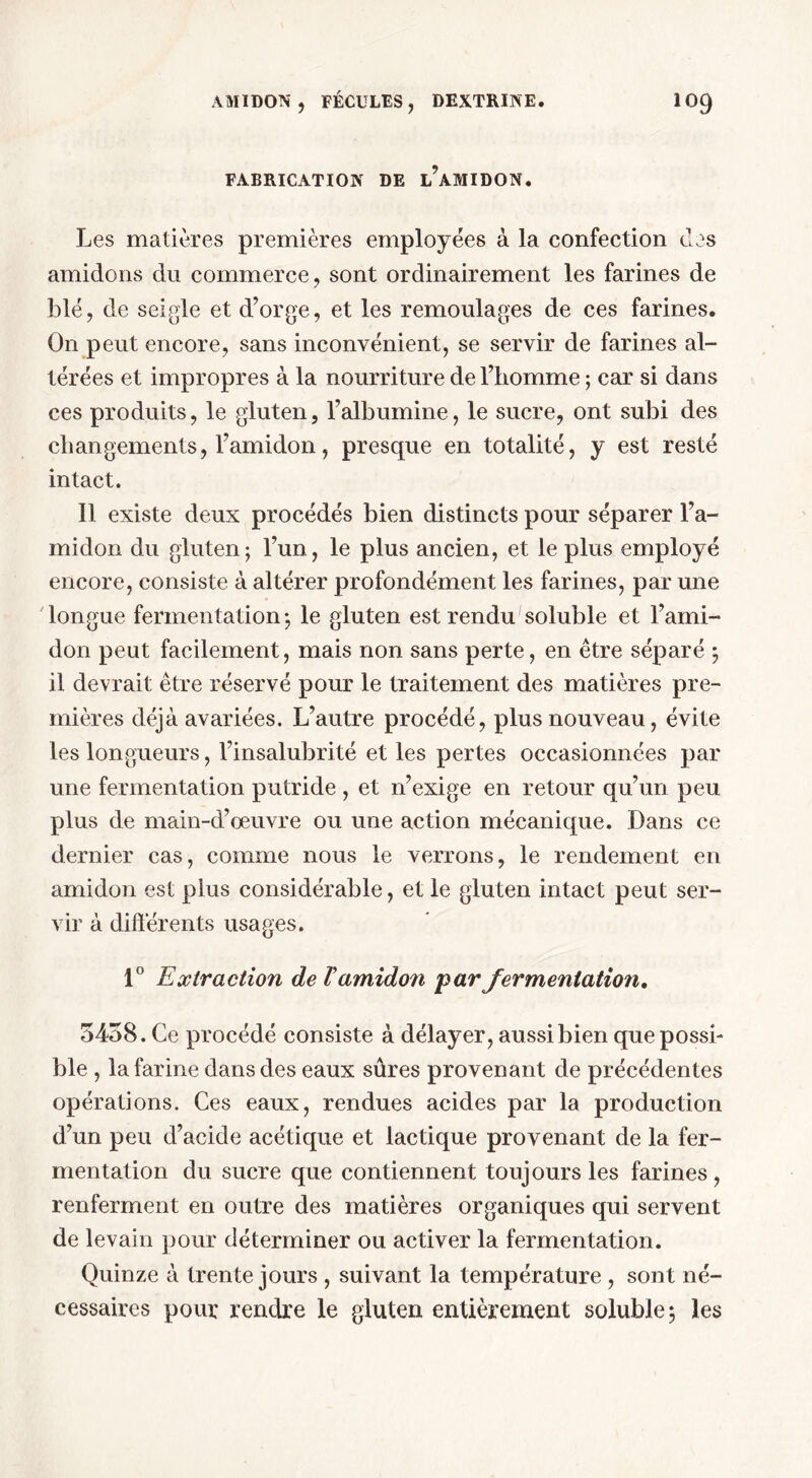 FABRICATION DE ^AMIDON. Les matières premières employées à la confection des amidons du commerce, sont ordinairement les farines de blé, de seigle et d’orge, et les remoulages de ces farines. On peut encore, sans inconvénient, se servir de farines al- térées et impropres à la nourriture de l’homme ; car si dans ces produits, le gluten, l’albumine, le sucre, ont subi des changements, l’amidon, presque en totalité, y est resté intact. 11 existe deux procédés bien distincts pour séparer l’a- midon du gluten; l’un, le plus ancien, et le plus employé encore, consiste à altérer profondément les farines, par une longue fermentation; le gluten est rendu soluble et l’ami- don peut facilement, mais non sans perte, en être séparé ; il devrait être réservé pour le traitement des matières pre- mières déjà avariées. L’autre procédé, plus nouveau, évite les longueurs, l’insalubrité et les pertes occasionnées par une fermentation putride , et n’exige en retour qu’un peu plus de main-d’œuvre ou une action mécanique. Dans ce dernier cas, comme nous le verrons, le rendement en amidon est plus considérable, et le gluten intact peut ser- vir à différents usages. 1° Extraction de Vamidon par fermentation. 5458. Ce procédé consiste à délayer, aussi bien que possi- ble , la farine dans des eaux sûres provenant de précédentes opérations. Ces eaux, rendues acides par la production d’un peu d’acide acétique et lactique provenant de la fer- mentation du sucre que contiennent toujours les farines, renferment en outre des matières organiques qui servent de levain pour déterminer ou activer la fermentation. Quinze à trente jours , suivant la température , sont né- cessaires pour rendre le gluten entièrement soluble; les