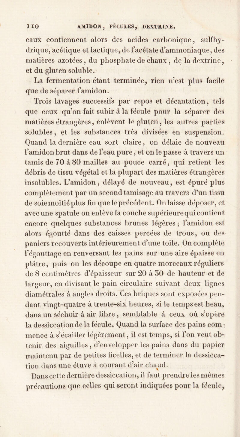 eaux contiennent alors des acides carbonique, sulfhy- drique, acétique et lactique, de l’acétate d’ammoniaque, des matières azotées , du phosphate de chaux, de la dextrine, et du gluten soluble. La fermentation étant terminée, rien n’est plus facile que de séparer l’amidon. Trois lavages successifs par repos et décantation, tels que ceux qu’on fait subir à la fécule pour la séparer des matières étrangères, enlèvent le gluten, les autres parties solubles, et les substances très divisées en suspension. Quand la dernière eau sort claire, on délaie de nouveau l’amidon brut dans de l’eau pure, et on le passe à travers un tamis de 70 à 80 mailles au pouce carré, qui retient les débris de tissu végétal et la plupart des matières étrangères insolubles. L’amidon, délayé de nouveau, est épuré plus complètement par un second tamisage au travers d’un tissu de soie moitié plus fin que le précédent. On laisse déposer, et avec une spatule on enlève la couche supérieure qui contient encore quelques substances brunes légères ; l’amidon est alors égoutté dans des caisses percées de trous, ou des paniers recouverts intérieurement d’une toile. On complète l’égouttage en renversant les pains sur une aire épaisse en plâtre, puis on les découpe en quatre morceaux réguliers de 8 centimètres d’épaisseur sur 20 à 50 de hauteur et de largeur, en divisant le pain circulaire suivant deux lignes diamétrales à angles droits. Ces briques sont exposées pen- dant vingt-quatre à trente-six heures, si le temps est beau, dans un séchoir à air libre , semblable à ceux où s’opère la dessiccation de la fécule. Quand la surface des pains com ■ rnence à s’écailler légèrement, il est temps, si l’on veut ob- tenir des aiguilles , d’envelopper les pains dans du papier maintenu par de petites ficelles, et de terminer la dessicca- tion dans une étuve à courant d’air chaud. Dans cette dernière dessiccation, il faut prendre les mêmes précautions que celles qui seront indiquées pour la fécule,