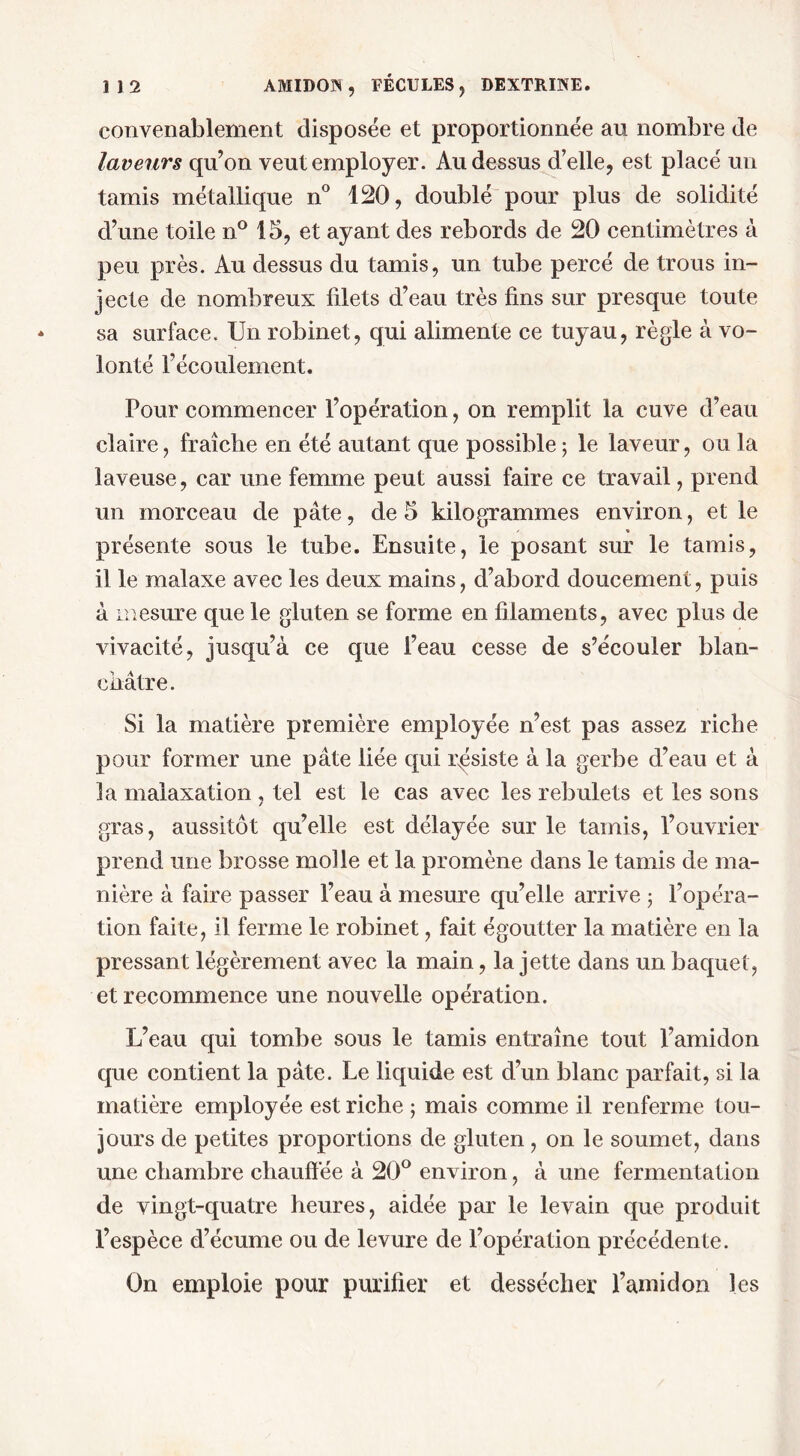 convenablement disposée et proportionnée au nombre de laveurs qu’on veut employer. Au dessus d’elle, est placé un tamis métallique n° 120, doublé pour plus de solidité d’une toile n° 15, et ayant des rebords de 20 centimètres à peu près. Au dessus du tamis, un tube percé de trous in- jecte de nombreux filets d’eau très fins sur presque toute sa surface. Un robinet, qui alimente ce tuyau, règle à vo- lonté l’écoulement. Pour commencer l’opération, on remplit la cuve d’eau claire, fraîche en été autant que possible; le laveur, ou la laveuse, car une femme peut aussi faire ce travail, prend un morceau de pâte, de 5 kilogrammes environ, et le présente sous le tube. Ensuite, le posant sur le tamis, il le malaxe avec les deux mains, d’abord doucement, puis à mesure que le gluten se forme en filaments, avec plus de vivacité, jusqu’à ce que l’eau cesse de s’écouler blan- châtre. Si la matière première employée n’est pas assez riche pour former une pâte liée qui résiste à la gerbe d’eau et à la malaxation, tel est le cas avec les rebulets et les sons gras, aussitôt qu’elle est délayée sur le tamis, l’ouvrier prend une brosse molle et la promène dans le tamis de ma- nière à faire passer l’eau à mesure qu’elle arrive ; l’opéra- tion faite, il ferme le robinet, fait égoutter la matière en la pressant légèrement avec la main, la jette dans un baquet , et recommence une nouvelle opération. L’eau qui tombe sous le tamis entraîne tout l’amidon que contient la pâte. Le liquide est d’un blanc parfait, si la matière employée est riche ; mais comme il renferme tou- jours de petites proportions de gluten, on le soumet, dans une chambre chauffée à 20° environ, à une fermentation de vingt-quatre heures, aidée par le levain que produit l’espèce d’écume ou de levure de l’opération précédente. On emploie pour purifier et dessécher l’amidon les