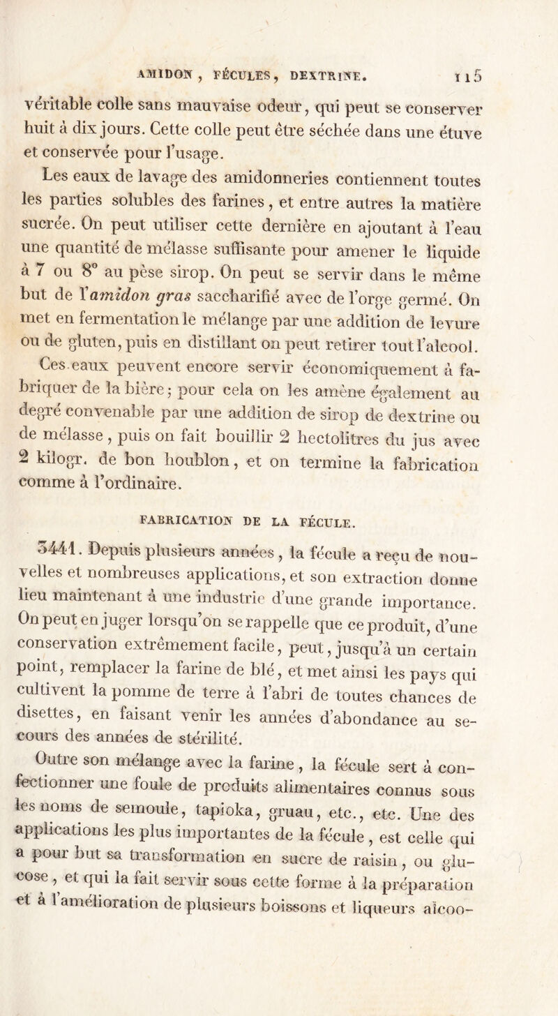 véritable colle sans mauvaise odeur, qui peut se conserver huit à dix jours. Cette colle peut être séchée dans une étuve et conservée pour l’usage. Les eaux de lavage des amidonneries contiennent toutes les parties solubles des larines, et entre autres la matière sucrée. On peut utiliser cette dernière en ajoutant à l’eau une quantité de mélasse suffisante pour amener le liquide à 7 ou 8° au pèse sirop. On peut se servir dans le même but de Xamidon gras saccharifié avec de l’orge germé. On met en fermentation le mélange par une addition de levure ou de gluten, puis en distillant on peut retirer tout l’alcool. Ces. eaux peuvent encore servir économiquement à fa- briquer de la bière 5 pour cela on les amène également au degré convenable par une addition de sirop de dextrine ou de mélasse, puis on fait bouillir 2 hectolitres du jus avec 2 kilogr. de bon houblon, et on termine la fabrication comme à l’ordinaire. FABRICATION DE LA FÉCULE. 3441. Depuis plusieurs années, la fécule a reçu de nou- velles et nombreuses applications, et son extraction donne lieu maintenant à une industrie d’une grande importance. On peut en juger lorsqu’on se rappelle que ce produit, d’une conservation extrêmement facile, peut, jusqu a un certain point, remplacer la farine de blé, et met ainsi les pays qui cultivent la pomme de terre à l’abri de toutes chances de disettes, en faisant venir les années d’abondance au se- cours des années de stérilité. Outre son mélange avec la farine, la fécule sert à con- fectionner une foule de produits alimentaires connus sous les noms de semoule, tapioka, gruau, etc., etc. Une des applications les plus importantes de la fécule , est celle qui a pour but sa transformation en sucre de raisin, ou glu- cose , et qui la fait servir sous cette forme à la préparation et a 1 amelioration de plusieurs boissons et liqueurs aîcoo-