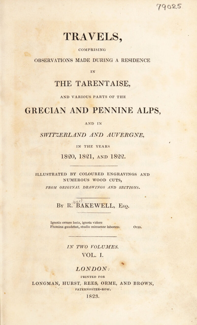 TRAVELS, COMPRISING OBSERVATIONS MADE DURING A RESIDENCE IN THE TARENTAISE, AND VARIOUS PARTS OF THE GRECIAN AND PENNINE ALPS, AND IN SWITZERLAND AND AUVERGNE, IN THE YEARS 1820, 1821, AND 1822. ILLUSTRATED BY COLOURED ENGRAVINGS AND NUMEROUS WOOD CUTS, FROM ORIGINAL DRAWINGS AND SECTIONS. By R. BAKEWELL, Eso. Ignotis errare locis, ignota videre Flumina gaudebat, studio minuente laborem. Ovid. IN TWO VOLUMES. VOL. I. LONDON: PRINTED FOR LONGMAN, HURST, REES, ORME, AND BROWN, PATERNOSTER-ROW. 1823