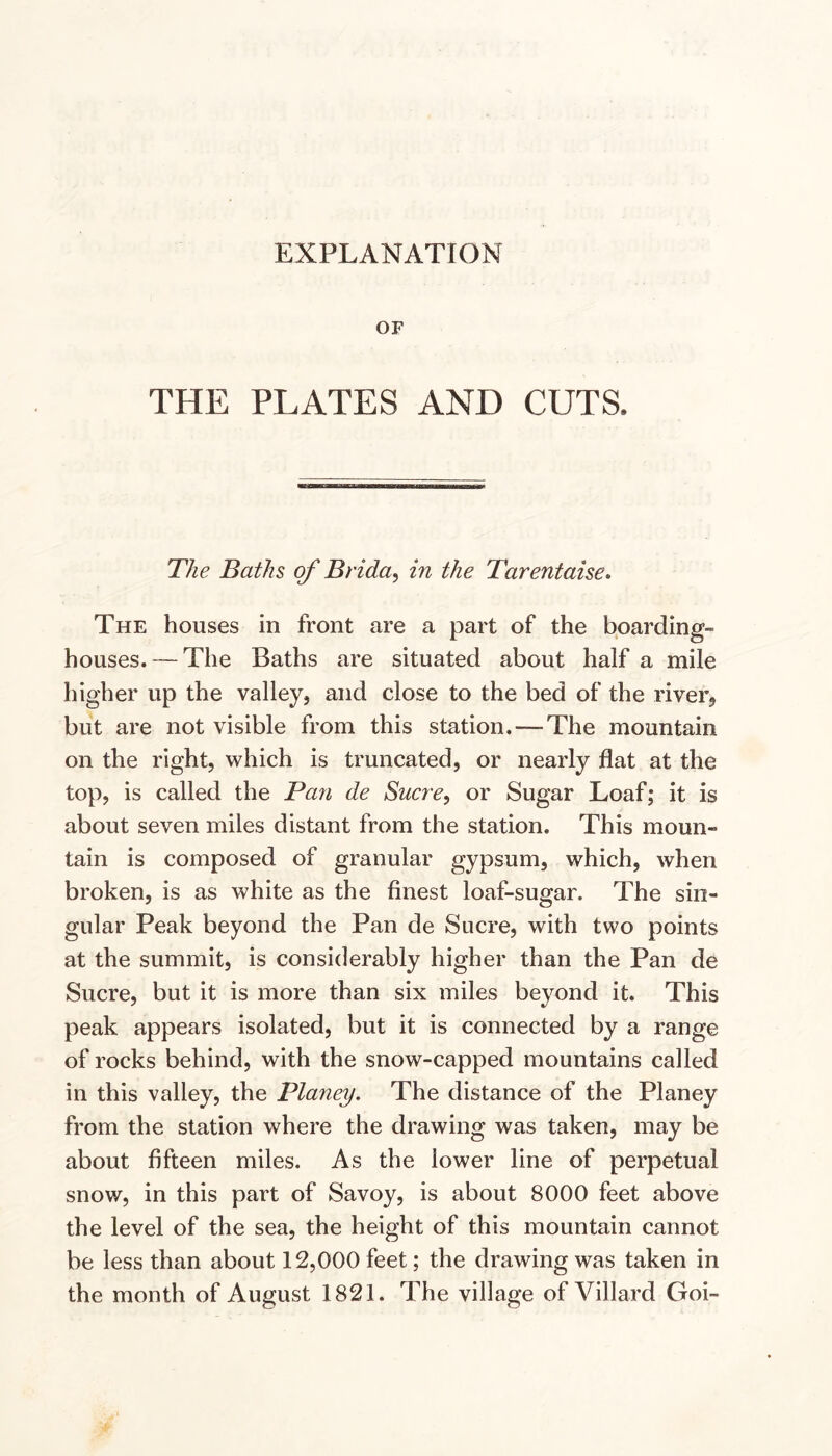 EXPLANATION OF THE PLATES AND CUTS. The Baths of Brida^ in the Tarentaise* The houses in front are a part of the boarding- houses.— The Baths are situated about half a mile higher up the valley, and close to the bed of the river, but are not visible from this station. — The mountain on the right, which is truncated, or nearly flat at the top, is called the Pan de Sucre, or Sugar Loaf; it is about seven miles distant from the station. This moun- tain is composed of granular gypsum, which, when broken, is as white as the finest loaf-sugar. The sin- gular Peak beyond the Pan de Sucre, with two points at the summit, is considerably higher than the Pan de Sucre, but it is more than six miles beyond it. This peak appears isolated, but it is connected by a range of rocks behind, with the snow-capped mountains called in this valley, the Planey. The distance of the Planey from the station where the drawing was taken, may be about fifteen miles. As the lower line of perpetual snow, in this part of Savoy, is about 8000 feet above the level of the sea, the height of this mountain cannot be less than about 12,000 feet; the drawing was taken in the month of August 1821. The village of Villard Goi-