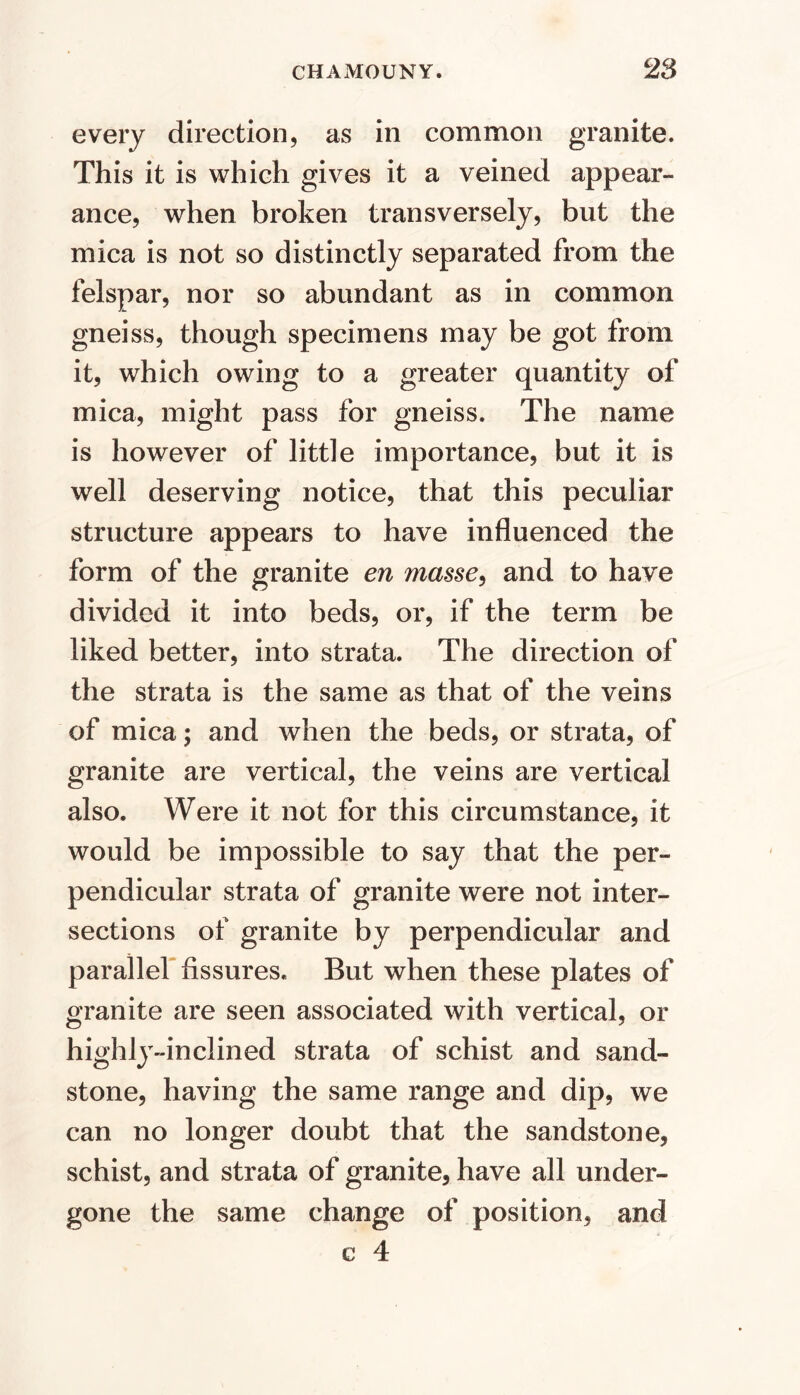 every direction, as in common granite. This it is which gives it a veined appear- ance, when broken transversely, but the mica is not so distinctly separated from the felspar, nor so abundant as in common gneiss, though specimens may be got from it, which owing to a greater quantity of mica, might pass for gneiss. The name is however of little importance, but it is well deserving notice, that this peculiar structure appears to have influenced the form of the granite en masse^ and to have divided it into beds, or, if the term be liked better, into strata. The direction of the strata is the same as that of the veins of mica; and when the beds, or strata, of granite are vertical, the veins are vertical also. Were it not for this circumstance, it would be impossible to say that the per- pendicular strata of granite were not inter- sections of granite by perpendicular and parallef fissures. But when these plates of granite are seen associated with vertical, or highly-inclined strata of schist and sand- stone, having the same range and dip, we can no longer doubt that the sandstone, schist, and strata of granite, have all under- gone the same change of position, and c 4