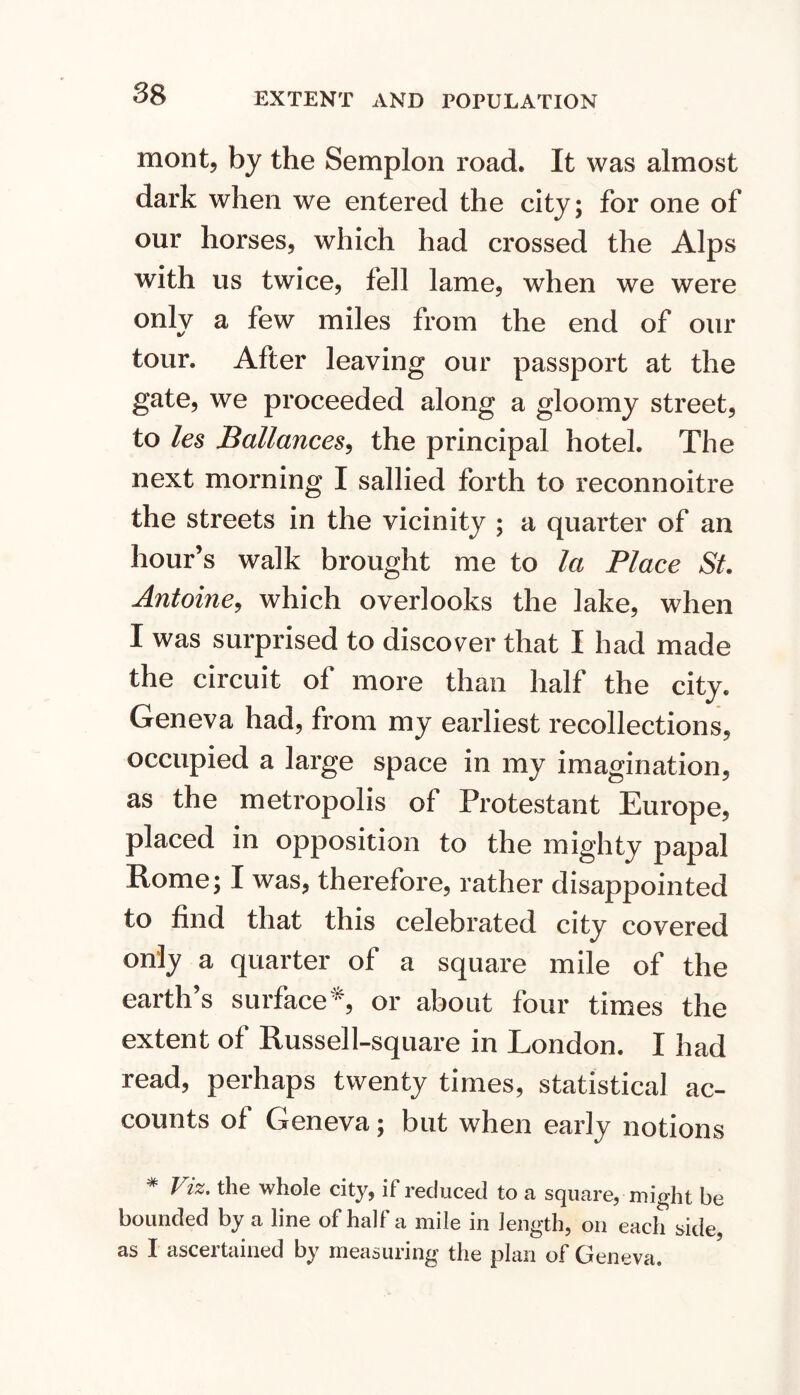 EXTENT AND POPULATION mont, by the Semplon road. It was almost dark when we entered the city; for one of our horses, which had crossed the Alps with us twice, fell lame, when we were only a few miles from the end of our tour. After leaving our passport at the gate, we proceeded along a gloomy street, to les Ballances^ the principal hotel. The next morning I sallied forth to reconnoitre the streets in the vicinity ; a quarter of an hour’s walk brought me to la Place St. Antoine^ which overlooks the lake, when I was surprised to discover that I had made the circuit of more than half the city. Geneva had, from my earliest recollections, occupied a large space in my imagination, as the metropolis of Protestant Europe, placed in opposition to the mighty papal Rome; I was, therefore, rather disappointed to find that this celebrated city covered only a quarter of a square mile of the earth’s surfaceor about four times the extent of Russell-square in London. I had read, perhaps twenty times, statistical ac- counts of Geneva; but when early notions * Fiz. the whole city, if reduced to a square, might be bounded by a line of half a mile in length, on each side, as I ascertained by measuring the plan of Geneva.