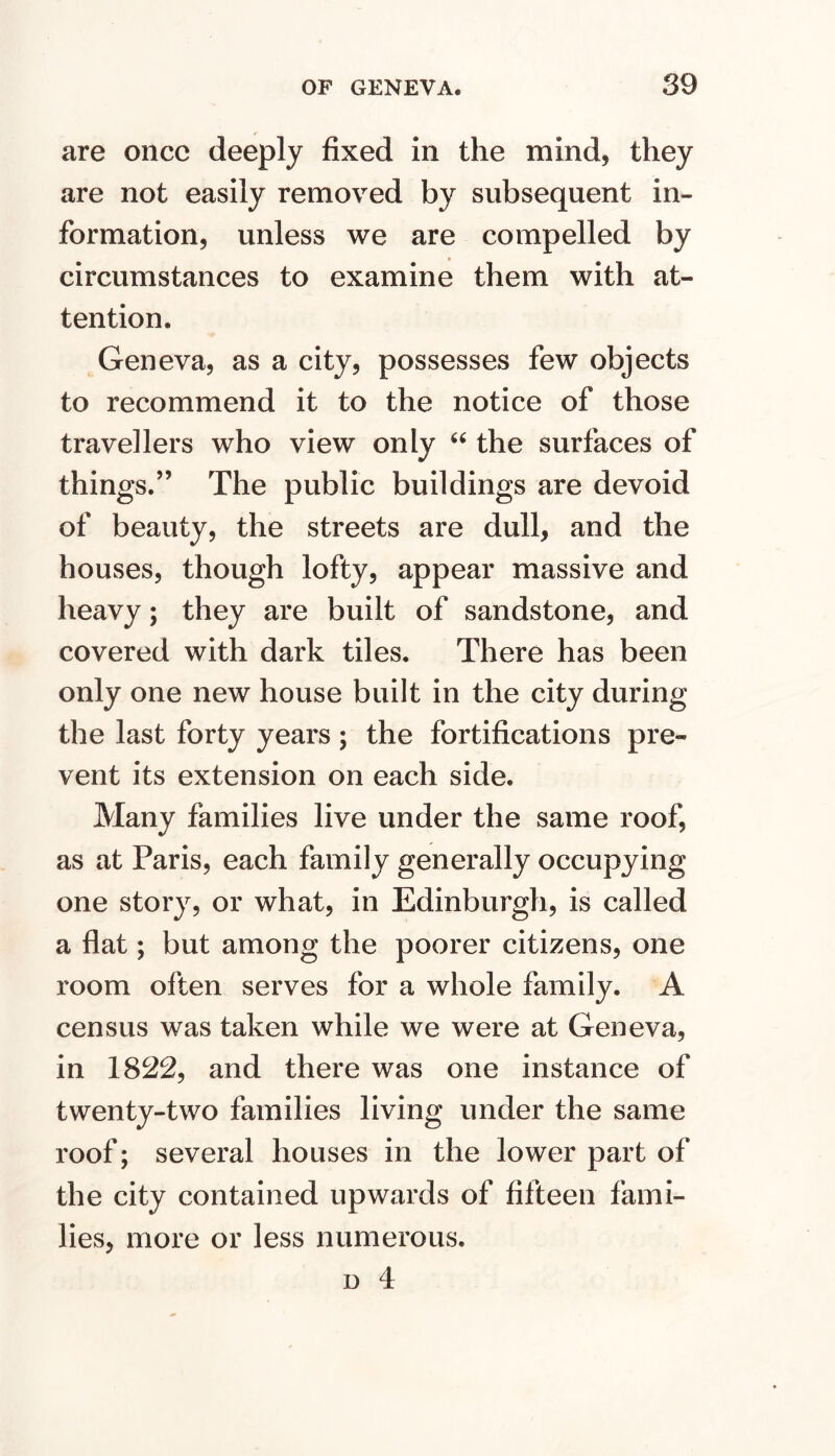 are once deeply fixed in the mind, they are not easily removed by subsequent in- formation, unless we are compelled by circumstances to examine them with at- tention. Geneva, as a city, possesses few objects to recommend it to the notice of those travellers who view only the surfaces of things.” The public buildings are devoid of beauty, the streets are dull, and the houses, though lofty, appear massive and heavy; they are built of sandstone, and covered with dark tiles. There has been only one new house built in the city during the last forty years ; the fortifications pre- vent its extension on each side. Many families live under the same roof, as at Paris, each family generally occupying one story, or what, in Edinburgh, is called a flat; but among the poorer citizens, one room often serves for a whole family. A census was taken while we were at Geneva, in 1822, and there was one instance of twenty-two families living under the same roof; several houses in the lower part of the city contained upwards of fifteen fami- lies, more or less numerous.