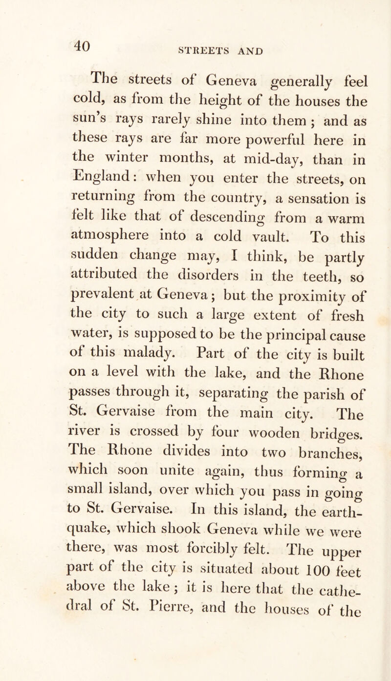 STREETS AND The streets of Geneva generally feel cold, as from the height of the houses the sun s rays rarely shine into them ; and as these rays are far more powerful here in the winter months, at mid-day, than in England: when you enter the streets, on returning from the country, a sensation is felt like that of descending from a warm atmosphere into a cold vault. To this sudden change may, I think, be partly attributed the disorders in the teeth, so prevalent at Geneva; but the proximity of the city to such a large extent of fresh water, is supposed to be the principal cause of this malady. Part of the city is built on a level with the lake, and the Rhone passes through it, separating the parish of St. Gervaise from the main city. The river is crossed by four wooden bridges. The Rhone divides into two branches, which soon unite again, thus forming a small island, over which you pass in going to St. Gervaise. In this island, the earth- cjuake, which shook Geneva while we were there, was most forcibly felt. The upper part of the city is situated about 100 feet above the lake; it is here that the cathe- dral of St. Pierre, and the houses of the