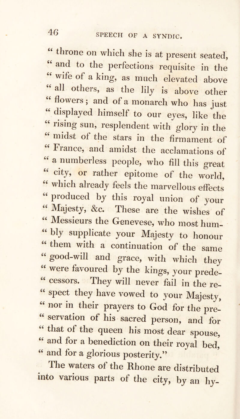 SPEECH OF A SYNDIC. ^ throne on which she is at present seated, and to the perfections requisite in the wife of a king, as much elevated above all others, as the lily is above other flowers ; and of a monarch who has just displayed himself to our eyes, like the rising sun, resplendent with glory in the midst of the stars in the firmament of Fiance, and amidst the acclamations of a numberless people, who fill this great city, or rather epitome of the world, which already feels the marvellous effects produced by this royal union of your Majesty, &c. These are the wishes of Messieurs the Genevese, who most hum- bly supplicate your JVTajesty to honour them with a continuation of the same '' good-will and grace, with which they « were favoured by the kings, your prede- cessors. They will never fail in the re- spect they have vowed to your Majesty, '' nor in their prayers to God for the pre- servation of his sacred person, and for that of the queen his most dear spouse, and for a benediction on their royal bed, « and for a glorious posterity.” The waters of the Rhone are distributed into various parts of the city, by an hy-