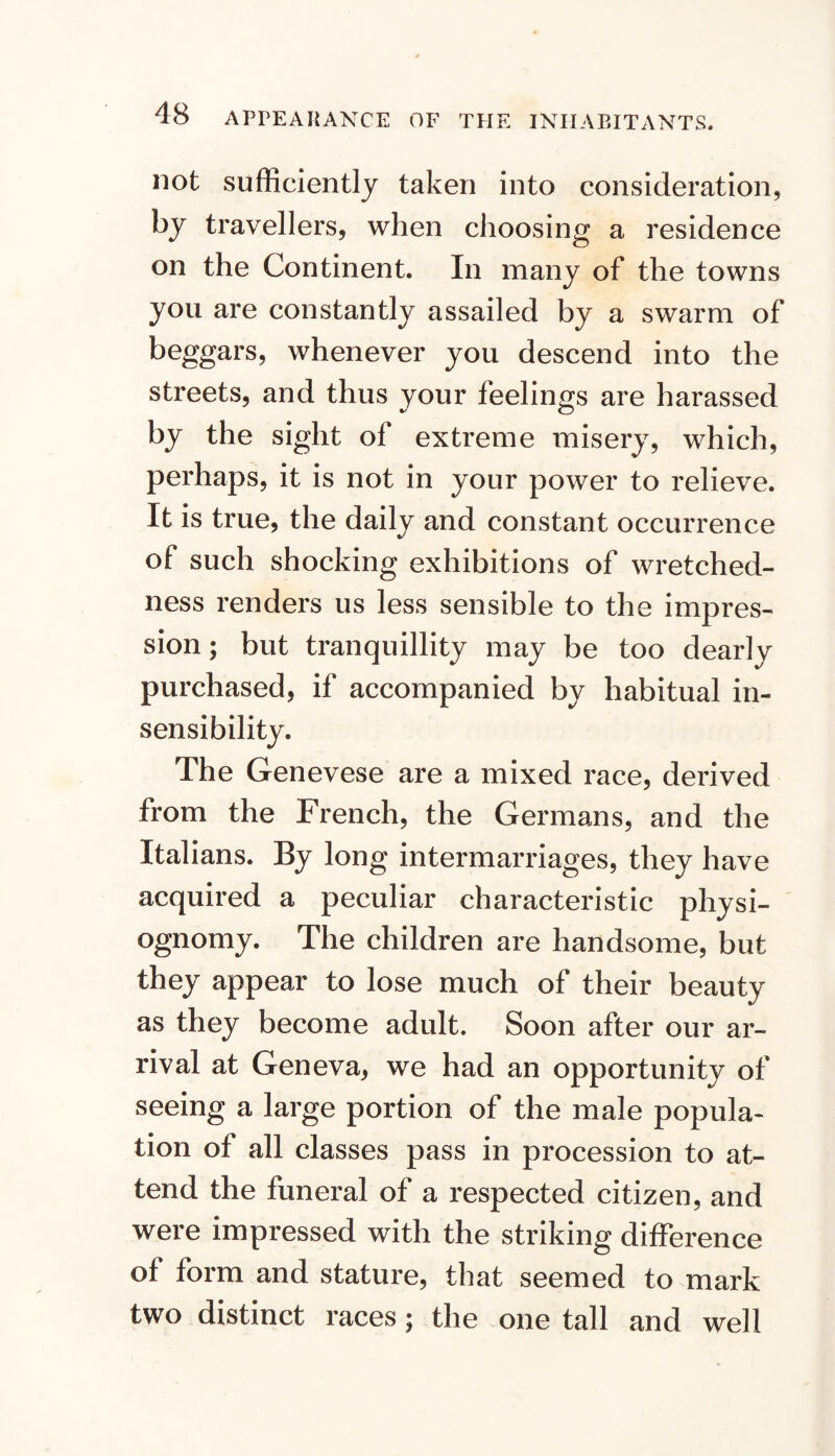 not sufficiently taken into consideration, by travellers, when choosing a residence on the Continent. In many of the towns you are constantly assailed by a swarm of beggars, whenever you descend into the streets, and thus your feelings are harassed ^ O by the sight of extreme misery, which, perhaps, it is not in your power to relieve. It is true, the daily and constant occurrence of such shocking exhibitions of wretched- ness renders us less sensible to the impres- sion; but tranquillity may be too dearly purchased, if accompanied by habitual in- sensibility. The Genevese are a mixed race, derived from the French, the Germans, and the Italians. By long intermarriages, they have acquired a peculiar characteristic physi- ognomy. The children are handsome, but they appear to lose much of their beauty as they become adult. Soon after our ar- rival at Geneva, we had an opportunity of seeing a large portion of the male popula- tion of all classes pass in procession to at- tend the funeral of a respected citizen, and were impressed with the striking difference of form and stature, that seemed to mark two distinct races; the one tall and well