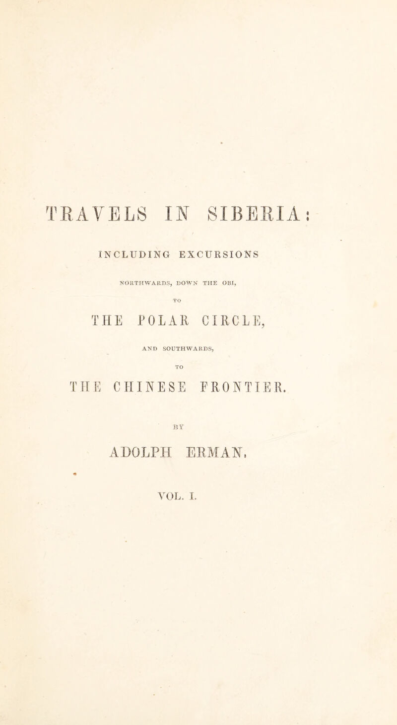 INCLUDING EXCURSIONS SOUTHWARDS, DOWN THE OBI, THE POLAR CIRCLE, AND SOUTHWARDS, TO THE CHINESE FRONTIER. BY ADOLPH ER,MAI, VOL, I.