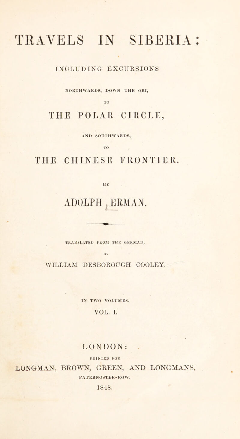 INCLUDING EXCURSIONS NORTHWARDS, DOWN THE OBI, THE POLAR CIRCLE, AND SOUTHWARDS, THE CHINESE FRONTIER. BY ADOLPH ERMÄN. TRANSLATE!» FROM THE GERMAN, WILLIAM DESBOROUGH COOLEY. IN TWO VOLUMES. VOL. I. LONDON: , PRINTED FOR LONGMAN, BROWN, GREEN, AND LONGMANS, PATERNOSTER-ROW. 1848.