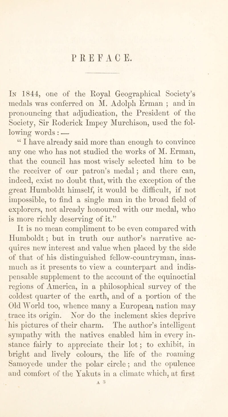 P R E F A C E. In 1844, one of the Royal Geographical Society's medals was conferred on M. Adolph Erman ; and in pronouncing that adjudication, the President of the Society, Sir Roderick Impey Murchison, used the fol- lowing words : — “ I have already said more than enough to convince any one who has not studied the works of M. Erman, that the council has most wisely selected him to be the receiver of our patron’s medal; and there can, indeed, exist no doubt that, with the exception of the great Humboldt himself, it would be difficult, if not impossible, to find a single man in the broad field of explorers, not already honoured with our medal, who is more richly deserving of it.” It is no mean compliment to be even compared with Humboldt; but in truth our author’s narrative ac- quires new interest and value when placed by the side of that of his distinguished fellow-countryman, inas- much as it presents to view a counterpart and indis- pensable supplement to the account of the equinoctial regions of America, in a philosophical survey of the coldest quarter of the earth, and of a portion of the Old World too, whence many a European nation may trace its origin. Nor do the inclement skies deprive his pictures of their charm. The author’s intelligent sympathy with the natives enabled him in every in- stance fairly to appreciate their lot; to exhibit, in bright and lively colours, the life of the roaming Samoyede under the polar circle ; and the opulence and comfort of the Yakuts in a climate which, at first A 3