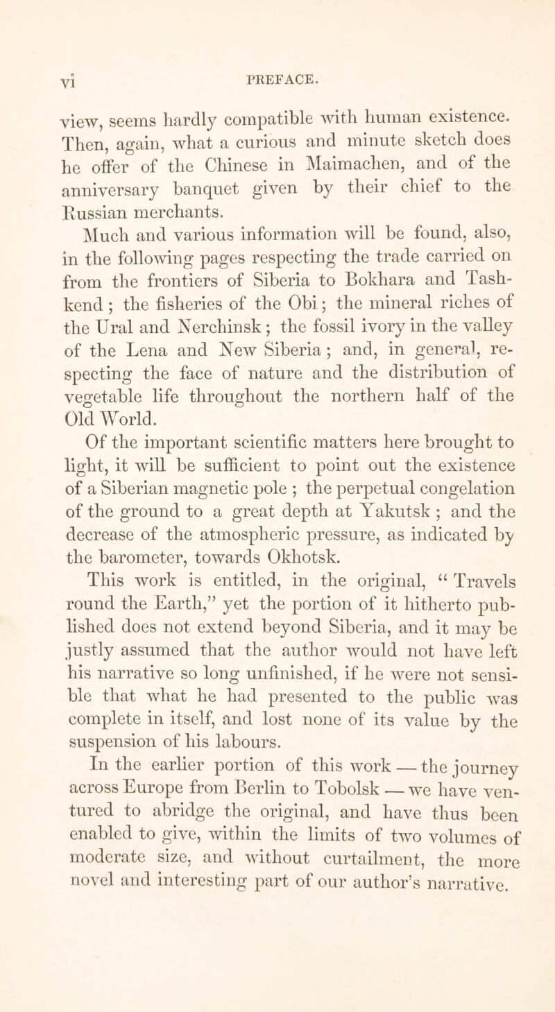 PREFACE. view, seems hardly compatible with human existence. Then, again, what a curious and minute sketch does he offer of the Chinese in Maimachen, and of the anniversary banquet given by their chief to the Russian merchants. Much and various information will be found, also, in the following pages respecting the trade carried on from the frontiers of Siberia to Bokhara and Tash- kend ; the fisheries of the Obi; the mineral riches of the Ural and Nerchinsk ; the fossil ivory in the valley of the Lena and New Siberia; and, in general, re- specting the face of nature and the distribution of vegetable life throughout the northern half of the Old World. Of the important scientific matters here brought to light, it will be sufficient to point out the existence of a Siberian magnetic pole ; the perpetual congelation of the ground to a great depth at Yakutsk ; and the decrease of the atmospheric pressure, as indicated by the barometer, towards Okhotsk. This work is entitled, in the original, “ Travels round the Earth,” yet the portion of it hitherto pub- lished does not extend beyond Siberia, and it may be justly assumed that the author would not have left his narrative so long unfinished, if he were not sensi- ble that what he had presented to the public was complete in itself, and lost none of its value by the suspension of his labours. In the earlier portion of this work — the journey across Europe from Berlin to Tobolsk — we have ven- tured to abridge the original, and have thus been enabled to give, within the limits of two volumes of moderate size, and without curtailment, the more novel and interesting part of our author’s narrative.