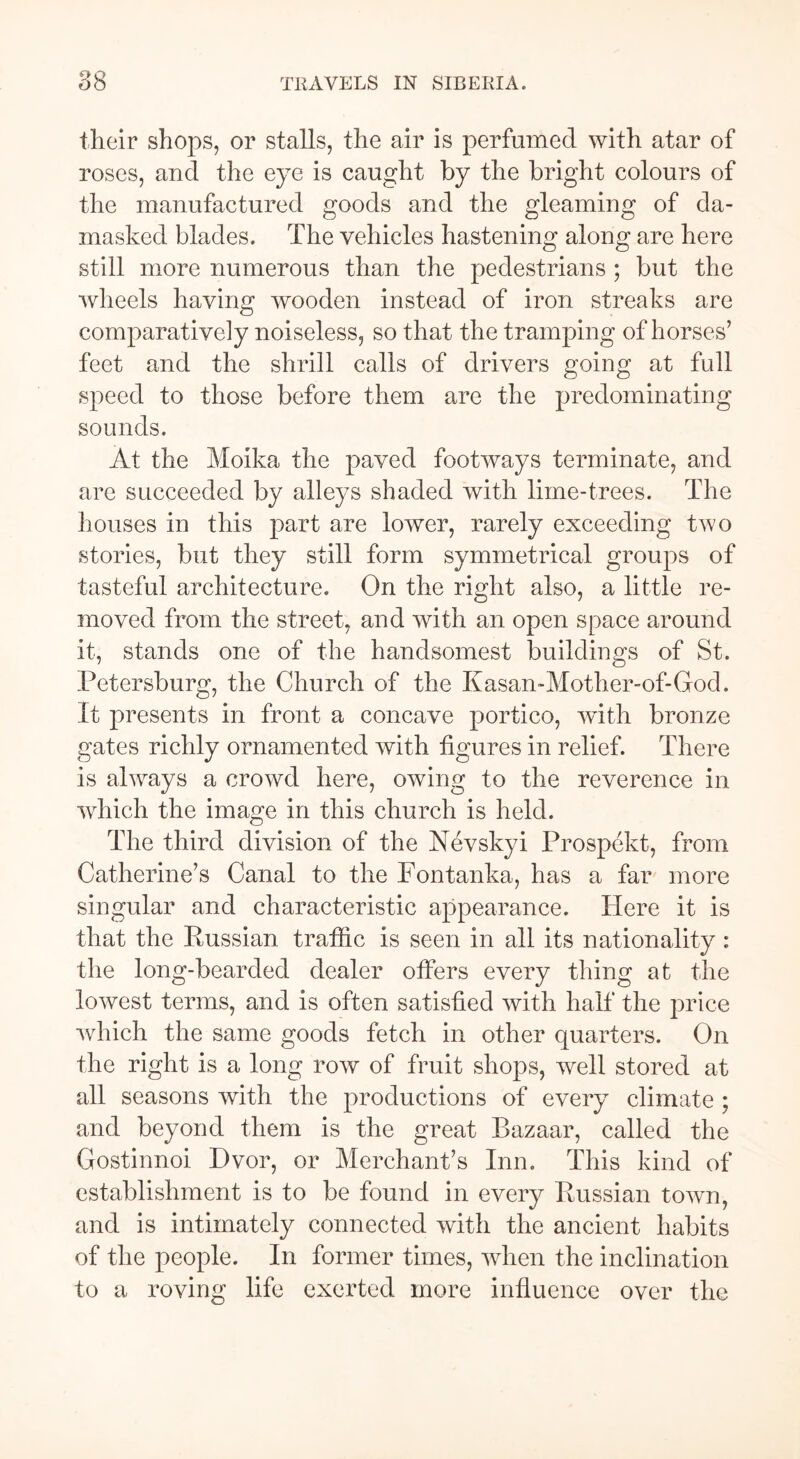 their shops, or stalls, the air is perfumed with atar of roses, and the eye is caught by the bright colours of the manufactured goods and the gleaming of da- masked blades. The vehicles hastening along are here still more numerous than the pedestrians ; but the wheels having wooden instead of iron streaks are comparatively noiseless, so that the tramping of horses’ feet and the shrill calls of drivers going at full speed to those before them are the predominating sounds. At the Moika the paved footways terminate, and are succeeded by alleys shaded with lime-trees. The houses in this part are lower, rarely exceeding two stories, but they still form symmetrical groups of tasteful architecture. On the right also, a little re- moved from the street, and with an open space around it, stands one of the handsomest buildings of St. Petersburg, the Church of the Kasan-Mother-of-God. It presents in front a concave portico, with bronze gates richly ornamented with figures in relief. There is always a crowd here, owing to the reverence in which the image in this church is held. The third division of the Nevskyi Prospekt, from Catherine’s Canal to the Fontanka, has a far more singular and characteristic appearance. Here it is that the Russian traffic is seen in all its nationality : the long-bearded dealer offers every thing at the lowest terms, and is often satisfied with half the price which the same goods fetch in other quarters. On the right is a long row of fruit shops, well stored at all seasons with the productions of every climate ; and beyond them is the great Bazaar, called the Gostinnoi Dvor, or Merchant’s Inn. This kind of establishment is to be found in every Russian town, and is intimately connected with the ancient habits of the people. In former times, when the inclination to a roving life exerted more influence over the