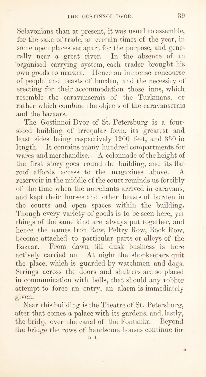 Sclavonians than at present, it was usual to assemble, for the sake of trade, at certain times of the year, in some open places set apart for the purpose, and gene- rally near a great river. In the absence of an organised carrying system, each trader brought his own goods to market. Hence an immense concourse of people and beasts of burden, and the necessity of erecting for their accommodation those inns, which resemble the caravanserais of the Turkmans, or rather which combine the objects of the caravanserais and the bazaars. The Gostinnoi Dvor of St. Petersburg is a four- sided building of irregular form, its greatest and least sides being respectively 1200 feet, and 350 in length. It contains many hundred compartments for wares and merchandise. A colonnade of the height of the first story goes round the building, and its flat roof affords access to the magazines above. A reservoir in the middle of the court reminds us forcibly of the time when the merchants arrived in caravans, and kept their horses and other beasts of burden in the courts and open spaces within the building. Though every variety of goods is to be seen here, yet things of the same kind are always put together, and hence the names Iron How, Peltry Row, Book Row, become attached to particular parts or alleys of the Bazaar. From dawn till dusk business is here actively carried on. At night the shopkeepers quit the place, which is guarded by watchmen and dogs. Strings across the doors and shutters are so placed in communication with bells, that should any robber attempt to force an entry, an alarm is immediately given. Near this building is the Theatre of St. Petersburg, after that comes a palace with its gardens, and, lastly, the bridge over the canal of the Fontanka. Beyond the bridge the rows of handsome houses continue for