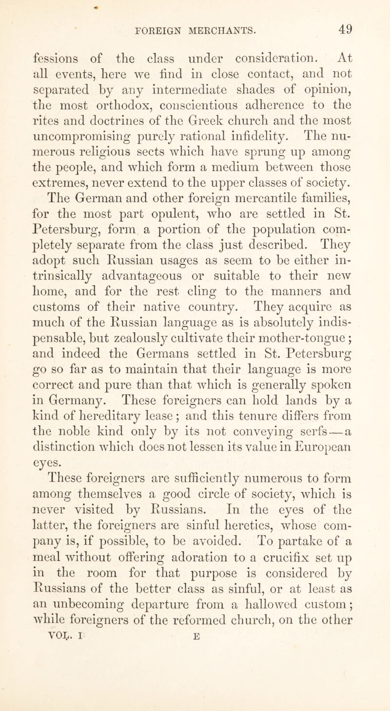 fessions of the class under consideration. At all events, here we find in close contact, and not separated by any intermediate shades of opinion, the most orthodox, conscientious adherence to the rites and doctrines of the Greek church and the most uncompromising purely rational infidelity. The nu- merous religious sects which have sprung up among the people, and which form a medium between those extremes, never extend to the upper classes of society. The German and other foreign mercantile families, for the most part opulent, who are settled in St. Petersburg, form a portion of the population com- pletely separate from the class just described. They adopt such Russian usages as seem to be either in- trinsically advantageous or suitable to their new home, and for the rest cling to the manners and customs of their native country. They acquire as much of the Russian language as is absolutely indis- pensable, but zealously cultivate their mother-tongue ; and indeed the Germans settled in St. Petersburg go so far as to maintain that their language is more correct and pure than that which is generally spoken in Germany. These foreigners can hold lands by a kind of hereditary lease ; and this tenure differs from the noble kind only by its not conveying serfs — a distinction which does not lessen its value in European eyes. These foreigners are sufficiently numerous to form among themselves a good circle of society, which is never visited by Russians. In the eyes of the latter, the foreigners are sinful heretics, whose com- pany is, if possible, to be avoided. To partake of a meal without offering adoration to a crucifix set up in the room for that purpose is considered by Russians of the better class as sinful, or at least as an unbecoming departure from a hallowed custom; while foreigners of the reformed church, on the other VOL. I E