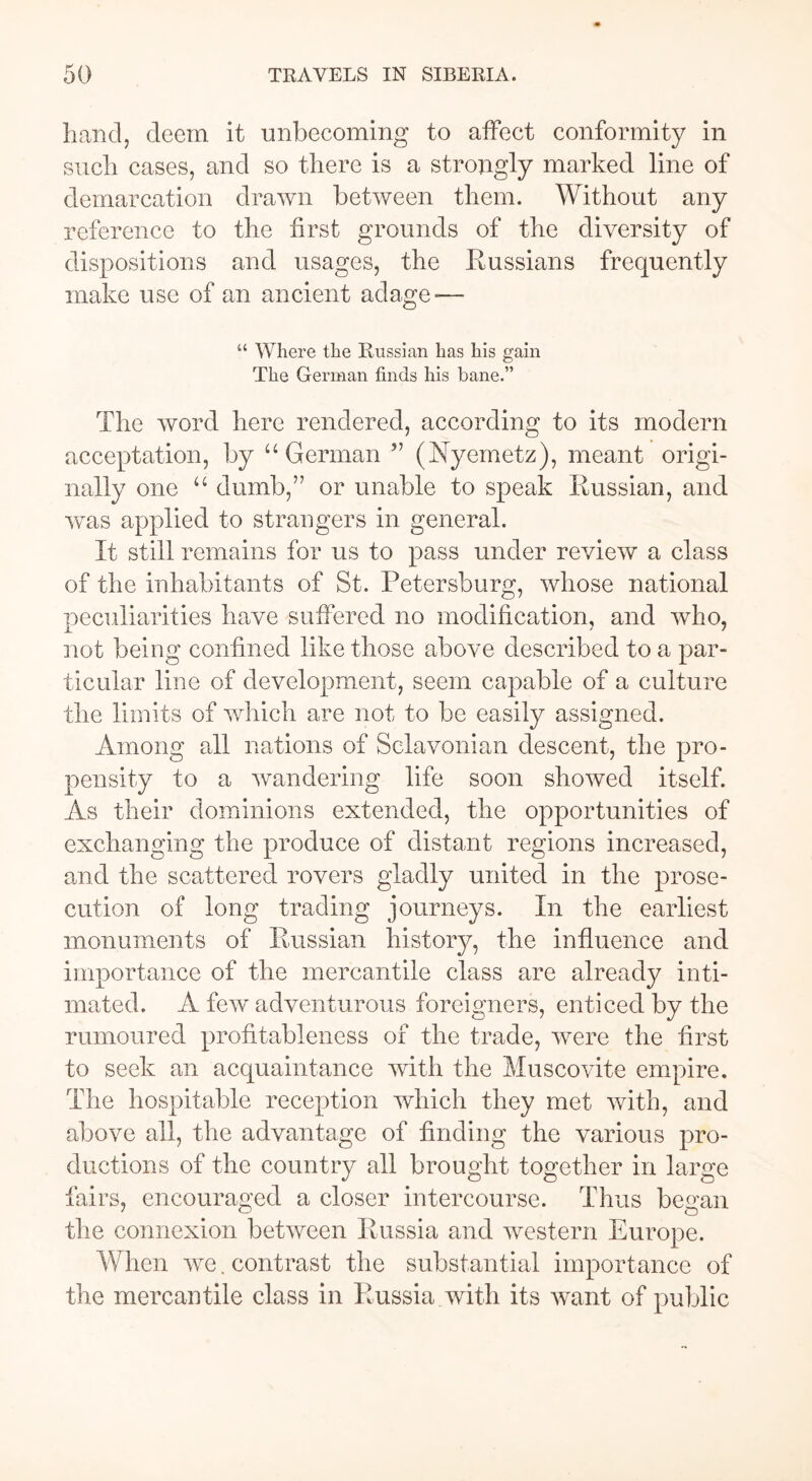 hand, deem it unbecoming to affect conformity in such cases, and so there is a strongly marked line of demarcation drawn between them. Without any reference to the first grounds of the diversity of dispositions and usages, the Russians frequently make use of an ancient adage -— “ Where the Russian has his gain The German finds his bane.” The word here rendered, according to its modern acceptation, by “German ” (Nyemetz), meant origi- nally one “ dumb,” or unable to speak Russian, and was applied to strangers in general. It still remains for us to pass under review a class of the inhabitants of St. Petersburg, whose national peculiarities have suffered no modification, and who, not being confined like those above described to a par- ticular line of development, seem capable of a culture the limits of which are not to be easily assigned. Among all nations of Sclavonian descent, the pro- pensity to a wandering life soon showed itself. As their dominions extended, the opportunities of exchanging the produce of distant regions increased, and the scattered rovers gladly united in the prose- cution of long trading journeys. In the earliest monuments of Russian history, the influence and importance of the mercantile class are already inti- mated. A few adventurous foreigners, enticed by the rumoured profitableness of the trade, were the first to seek an acquaintance with the Muscovite empire. The hospitable reception which they met with, and above all, the advantage of finding the various pro- ductions of the country all brought together in large fairs, encouraged a closer intercourse. Thus began the connexion between Russia and western Europe. When we. contrast the substantial importance of the mercantile class in Russia with its want of public