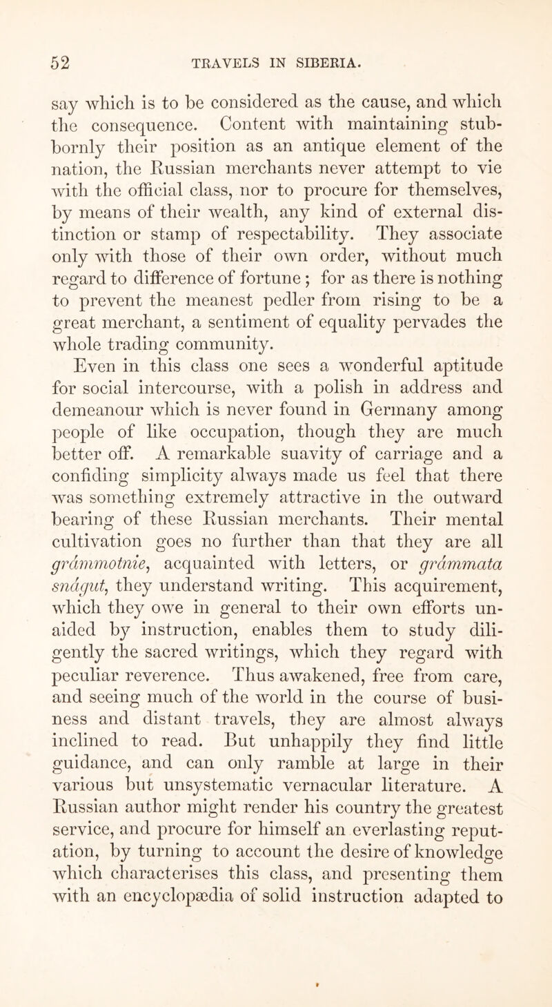 say which is to be considered as the cause, and which the consequence. Content with maintaining stub- bornly their position as an antique element of the nation, the Russian merchants never attempt to vie with the official class, nor to procure for themselves, by means of their wealth, any kind of external dis- tinction or stamp of respectability. They associate only with those of their own order, without much regard to difference of fortune ; for as there is nothing to prevent the meanest pedler from rising to be a great merchant, a sentiment of equality pervades the whole trading community. Even in this class one sees a wonderful aptitude for social intercourse, with a polish in address and demeanour which is never found in Germany among people of like occupation, though they are much better off. A remarkable suavity of carriage and a confiding simplicity always made us feel that there was something extremely attractive in the outward bearing of these Russian merchants. Their mental cultivation goes no further than that they are all grammotnie, acquainted with letters, or grämmata snagut, they understand writing. This acquirement, which they owe in general to their own efforts un- aided by instruction, enables them to study dili- gently the sacred writings, which they regard with peculiar reverence. Thus awakened, free from care, and seeing much of the world in the course of busi- ness and distant travels, they are almost always inclined to read. But unhappily they find little guidance, and can only ramble at large in their various but unsystematic vernacular literature. A Russian author might render his country the greatest service, and procure for himself an everlasting reput- ation, by turning to account the desire of knowledge which characterises this class, and presenting them with an encyclopaedia of solid instruction adapted to