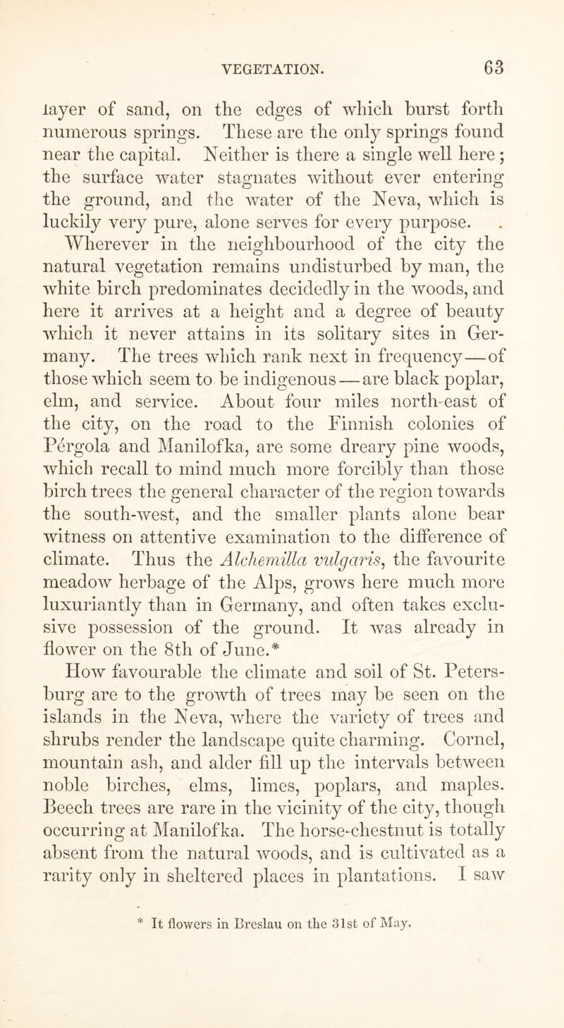 layer of sancl, on the edges of which burst forth numerous springs. These are the only springs found near the capital. Neither is there a single well here ; the surface water stagnates without ever entering the ground, and the water of the Neva, which is luckily very pure, alone serves for every purpose. Wherever in the neighbourhood of the city the natural vegetation remains undisturbed by man, the white birch predominates decidedly in the woods, and here it arrives at a height and a degree of beauty which it never attains in its solitary sites in Ger- many. The trees which rank next in frequency—of those which seem to be indigenous — are black poplar, elm, and service. About four miles north-east of the city, on the road to the Finnish colonies of Pergola and Manilofka, are some dreary pine woods, which recall to mind much more forcibly than those birch trees the general character of the region towards the south-west, and the smaller plants alone bear witness on attentive examination to the difference of climate. Thus the Alchemilla vulgaris, the favourite meadow herbage of the Alps, grows here much more luxuriantly than in Germany, and often takes exclu- sive possession of the ground. It was already in flower on the 8th of June.* How favourable the climate and soil of St. Peters- burg are to the growth of trees may be seen on the islands in the Neva, where the variety of trees and shrubs render the landscape quite charming. Cornel, mountain ash, and alder fill up the intervals between noble birches, elms, limes, poplars, and maples. Beech trees are rare in the vicinity of the city, though occurring at Manilofka. The horse-chestnut is totally absent from the natural woods, and is cultivated as a rarity only in sheltered places in plantations. I saw * It flowers in Breslau on the 31st of May.
