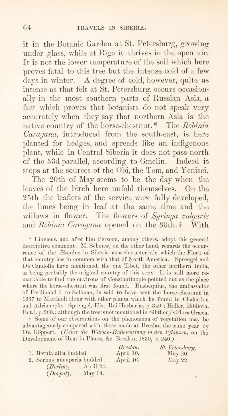 it in the Botanic Garden at St. Petersburg, growing under glass, while at Riga it thrives in the open air. It is not the lower temperature of the soil which here proves fatal to this tree but the intense cold of a few days in winter. A degree of cold, however, quite as intense as that felt at St. Petersburg, occurs occasion- ally in the most southern parts of Russian Asia, a fact which proves that botanists do not speak very accurately when they say that northern Asia is the native country of the horse-chestnut. * The Robinia Caragana, introduced from the south-east, is here planted for hedges, and spreads like an indigenous plant, while in Central Siberia it does not pass north of the 53d parallel, according to Gmelin. Indeed it stops at the sources of the Obi, the Tom, and Yenisei. The 20th of May seems to be the day when the leaves of the birch here unfold themselves. On the 25th the leaflets of the service were fully developed, the limes being in leaf at the same time and the willows in flower. The flowers of Syringa vulgaris and Robinia Caragana opened on the 30th. f With * Linnaeus, and after him Persoon, among others, adopt this general descriptive comment: M. Schouw, on the other hand, regards the occur- rence of the fEsculus in Siberia as a characteristic which the Flora of that country has in common with that of North America. Sprengel and De Candolle have mentioned, the one Tibet, the other northern India, as being probably the original country of this tree. It is still more re- markable to find the environs of Constantinople pointed out as the place where the horse-chestnut was first found. Busbequius, the ambassador of Ferdinand I. to Soliman, is said to have sent the horse-chestnut in 1557 to Matthioli along with other plants which he found in Chalcedon and Adrianople. Sprengel, Hist. Rei Herbaria?, p. 340.; Haller, Biblioth. Bot. i. p.360.; although the tree is not mentioned in Sibthorp’s Flora Grasca. f Some of our observations on the phenomena of vegetation may be advantageously compared with those made at Breslau the same year by Dr. Göppert. (Ueber die Wärme-Entwickelung in den Pflanzen, on the Development of Heat in Plants, &c. Breslau, 1830, p. 240.) Breslau. St. Petersburg. 1. Betula alba budded April 10. May 20. 2. Sorbus aucuparia budded April 16. May 22. (Berlin), April 24. (Dorpat), May 14.