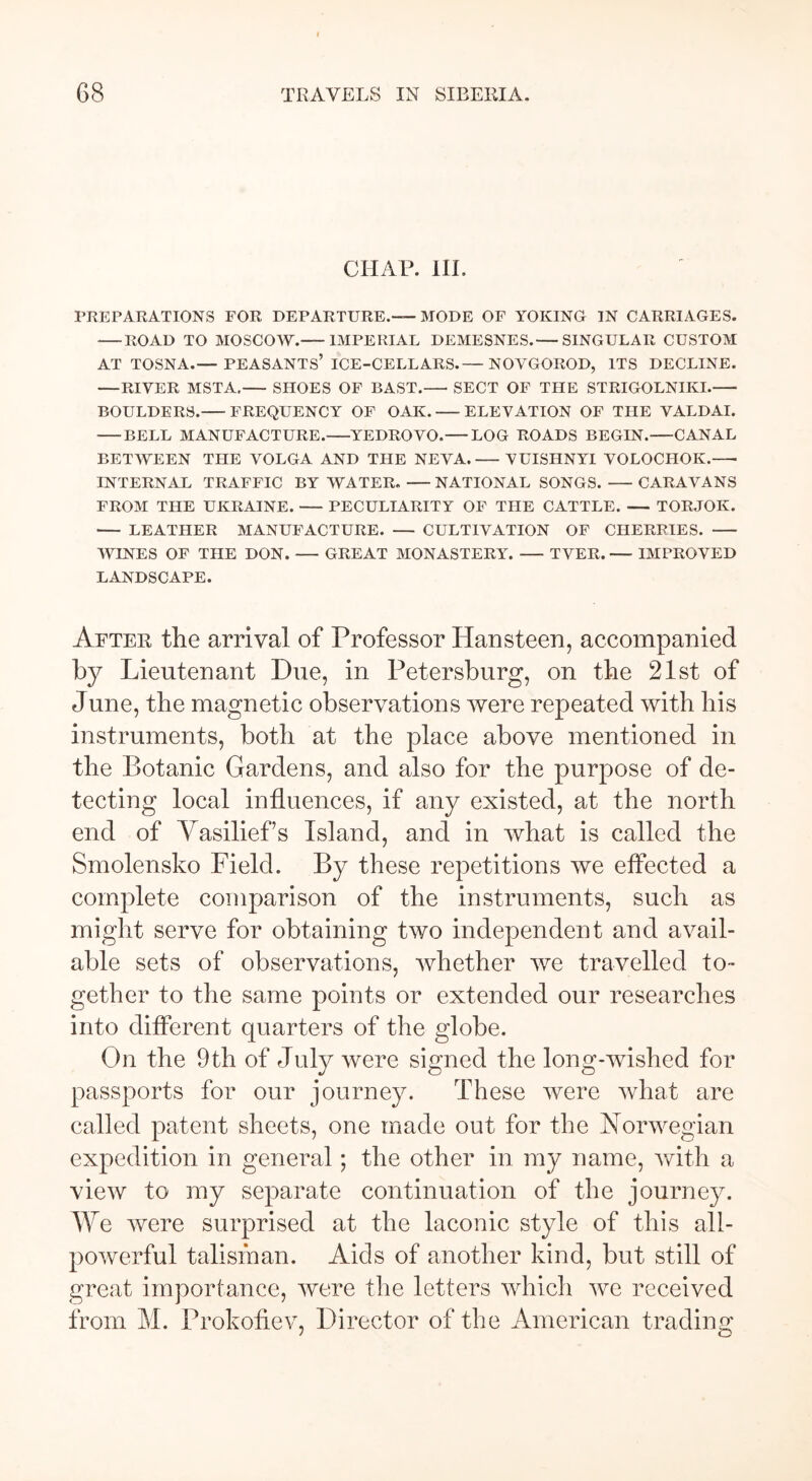 CHAP. III. PREPARATIONS FOR DEPARTURE.—MODE OF YOKING IN CARRIAGES. ROAD TO MOSCOW. IMPERIAL DEMESNES.— SINGULAR CUSTOM AT TOSNA.— PEASANTS’ ICE-CELLARS.— NOVGOROD, ITS DECLINE. —RIVER MSTA. SHOES OF BAST.— SECT OF THE STRIGOLNIKI. BOULDERS. FREQUENCY OF OAK. ELEVATION OF THE VALDAI. BELL MANUFACTURE. YEDROVO.— LOG ROADS BEGIN. CANAL BETWEEN THE VOLGA AND THE NEVA. VUISHNYI VOLOCHOK.—• INTERNAL TRAFFIC BY WATER. NATIONAL SONGS. CARAVANS FROM THE UKRAINE. PECULIARITY OF THE CATTLE. TORJOK. LEATHER MANUFACTURE. — CULTIVATION OF CHERRIES. WINES OF THE DON. — GREAT MONASTERY. TVER. — IMPROVED LANDSCAPE. After the arrival of Professor Hansteen, accompanied by Lieutenant Due, in Petersburg, on the 21st of June, the magnetic observations were repeated with his instruments, both at the place above mentioned in the Botanic Gardens, and also for the purpose of de- tecting local influences, if any existed, at the north end of Yasilief’s Island, and in what is called the Smolensko Field. By these repetitions we effected a complete comparison of the instruments, such as might serve for obtaining two independent and avail- able sets of observations, whether we travelled to- gether to the same points or extended our researches into different quarters of the globe. On the 9th of July were signed the long-wished for passports for our journey. These were what are called patent sheets, one made out for the Norwegian expedition in general; the other in my name, with a view to my separate continuation of the journey. We were surprised at the laconic style of this all- powerful talisman. Aids of another kind, but still of great importance, were the letters which we received from M. Prokofiev, Director of the American trading