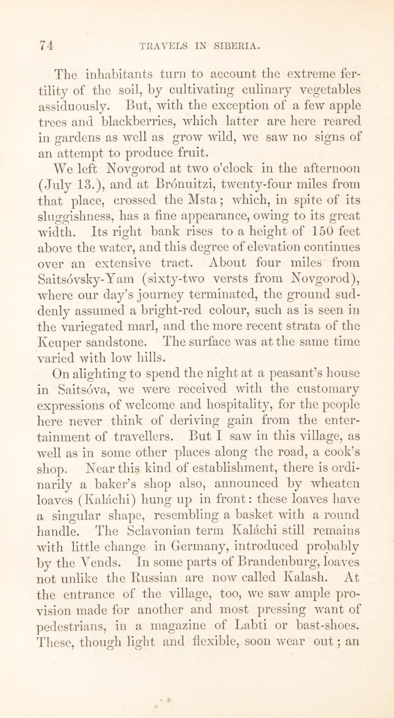 The inhabitants turn to account the extreme fer- tility of the soil, by cultivating culinary vegetables assiduously. But, with the exception of a few apple trees and blackberries, which latter are here reared in gardens as well as grow wild, we saw no signs of an attempt to produce fruit. We left Novgorod at two o’clock in the afternoon (July 13.), and at Bronuitzi, twenty-four miles from that place, crossed the Msta; which, in spite of its sluggishness, has a line appearance, owing to its great width. Its right bank rises to a height of 150 feet above the water, and this degree of elevation continues over an extensive tract. About four miles from Saitsovsky-Yam (sixty-two versts from Novgorod), where our day’s journey terminated, the ground sud- denly assumed a bright-red colour, such as is seen in the variegated marl, and the more recent strata of the o J Keuper sandstone. The surface was at the same time varied with low hills. On alighting to spend the night at a peasant’s house in Saitsova, we were received with the customary expressions of welcome and hospitality, for the people here never think of deriving gain from the enter- tainment of travellers. But I saw in this village, as well as in some other places along the road, a cook’s shop. Near this kind of establishment, there is ordi- narily a baker’s shop also, announced by wheaten loaves (Kalachi) hung up in front: these loaves have a singular shape, resembling a basket with a round handle. The Sclavonian term Kalachi still remains with little change in Germany, introduced probably by the Arends. In some parts of Brandenburg, loaves not unlike the Russian are now called Kalash. At the entrance of the village, too, we saw ample pro- vision made for another and most pressing want of pedestrians, in a magazine of Labti or bast-shoes. These, though light and flexible, soon wear out; an