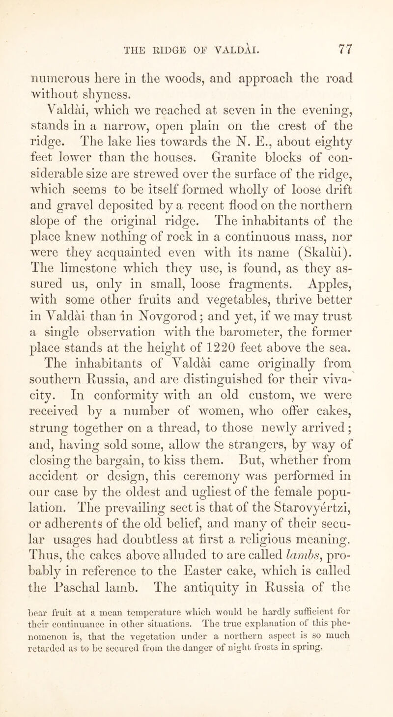 numerous here in the woods, and approach the road without shyness. Valdai, which we reached at seven in the evening, stands in a narrow, open plain on the crest of the ridge. The lake lies towards the N. E., about eighty feet lower than the houses. Granite blocks of con- siderable size are strewed over the surface of the ridge, which seems to be itself formed wholly of loose drift and gravel deposited by a recent flood on the northern slope of the original ridge. The inhabitants of the place knew nothing of rock in a continuous mass, nor were they acquainted even with its name (Skaliii). The limestone which they use, is found, as they as- sured us, only in small, loose fragments. Apples, with some other fruits and vegetables, thrive better in Valdai than in Novgorod; and yet, if we may trust a single observation with the barometer, the former place stands at the height of 1220 feet above the sea. The inhabitants of Valdai came originally from southern Russia, and are distinguished for their viva- city. In conformity with an old custom, we were received by a number of women, who offer cakes, strung together on a thread, to those newly arrived; and, having sold some, allow the strangers, by way of closing the bargain, to kiss them. But, whether from accident or design, this ceremony was performed in our case by the oldest and ugliest of the female popu- lation. The prevailing sect is that of the Starovyertzi, or adherents of the old belief, and many of their secu- lar usages had doubtless at first a religious meaning. Thus, the cakes above alluded to are called lambs, pro- bably in reference to the Easter cake, which is called the Paschal lamb. The antiquity in Russia of the bear fruit at a mean temperature which would be hardly sufficient for their continuance in other situations. The true explanation of this phe- nomenon is, that the vegetation under a northern aspect is so much retarded as to be secured from the danger of night trosts in spring.