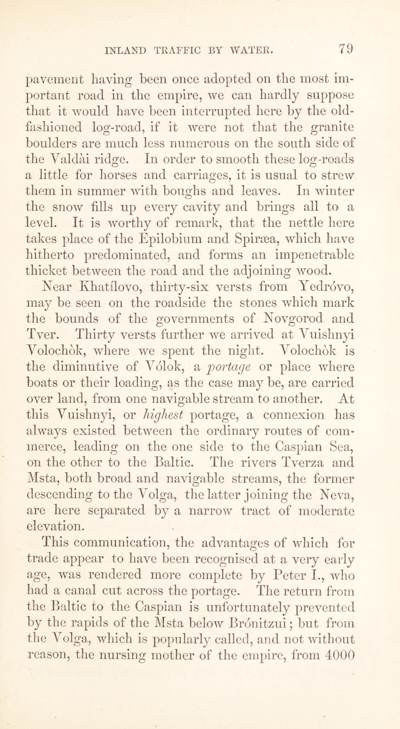pavement having been once adopted on the most im- portant road in the empire, we can hardly suppose that it would have been interrupted here by the old- fashioned log-road, if it were not that the granite boulders are much less numerous on the south side of the Valdai ridge. In order to smooth these log-roads a little for horses and carriages, it is usual to strew them in summer with boughs and leaves. In winter the snow fills up every cavity and brings all to a level. It is worthy of remark, that the nettle here takes place of the Epilobium and Spinea, which have hitherto predominated, and forms an impenetrable thicket between the road and the adjoining wood. Near Khatilovo, thirty-six versts from Yedrovo, may be seen on the roadside the stones which mark the bounds of the governments of Novgorod and Tver. Thirty versts further we arrived at Vuishnyi Volochok, where we spent the night. Volochok is the diminutive of Völok, a portage or place where boats or their loading, as the case may be, are carried over land, from one navigable stream to another. At this Vuishnyi, or highest portage, a connexion has always existed between the ordinary routes of com- merce, leading on the one side to the Caspian Sea, on the other to the Baltic. The rivers Tverza and Msta, both broad and navigable streams, the former descending to the Volga, the latter joining the Neva, are here separated by a narrow tract of moderate elevation. This communication, the advantages of which for trade appear to have been recognised at a very early age, was rendered more complete by Peter I., who had a canal cut across the portage. The return from the Baltic to the Caspian is unfortunately prevented by the rapids of the Msta below Bronitzui; but from the Volga, which is popularly called, and not without reason, the nursing mother of the empire, from 4000