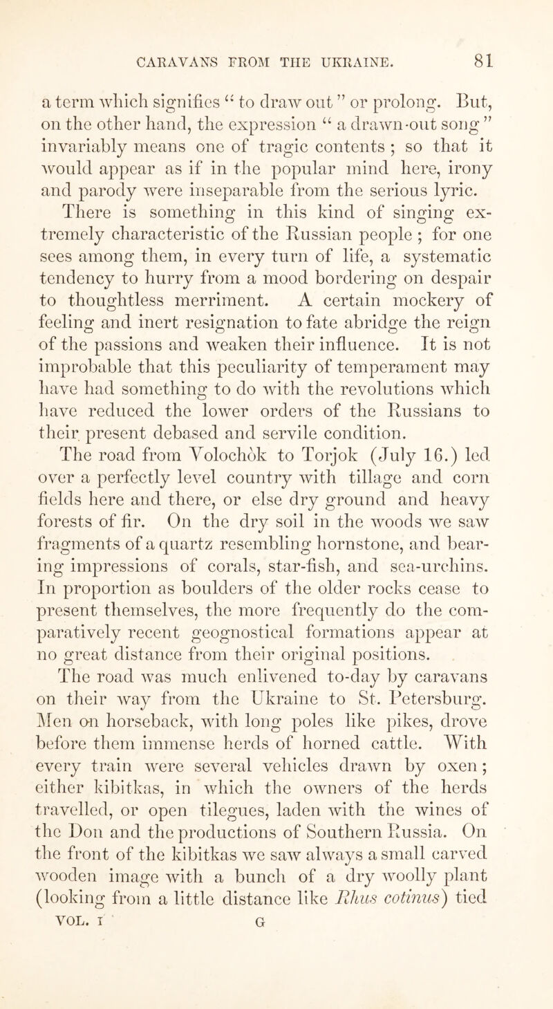 a term which signifies “ to draw out ” or prolong. But, on the other hand, the expression u a drawn-out song ” invariably means one of tragic contents ; so that it would appear as if in the popular mind here, irony and parody were inseparable from the serious lyric. There is something in this kind of singing ex- tremely characteristic of the Russian people ; for one sees among them, in every turn of life, a systematic tendency to hurry from a mood bordering on despair to thoughtless merriment. A certain mockery of feeling and inert resignation to fate abridge the reign of the passions and weaken their influence. It is not improbable that this peculiarity of temperament may have had something to do with the revolutions which have reduced the lower orders of the Russians to their present debased and servile condition. The road from Volochök to Torjok (July 16.) led over a perfectly level country with tillage and corn fields here and there, or else dry ground and heavy forests of fir. On the dry soil in the woods we saw fragments of a quartz resembling hornstone, and bear- ing impressions of corals, star-fish, and sea-urchins. In proportion as boulders of the older rocks cease to present themselves, the more frequently do the com- paratively recent geognostical formations appear at no great distance from their original positions. The road was much enlivened to-day by caravans on their way from the Ukraine to St. Petersburg. Men o-n horseback, with long poles like pikes, drove before them immense herds of horned cattle. With every train were several vehicles drawn by oxen ; either kibitkas, in which the owners of the herds travelled, or open tilegues, laden with the wines of the Don and the productions of Southern Russia. On the front of the kibitkas we saw always a small carved wooden image with a bunch of a dry woolly plant (looking from a little distance like Rhus cotinus) tied VOL. i g