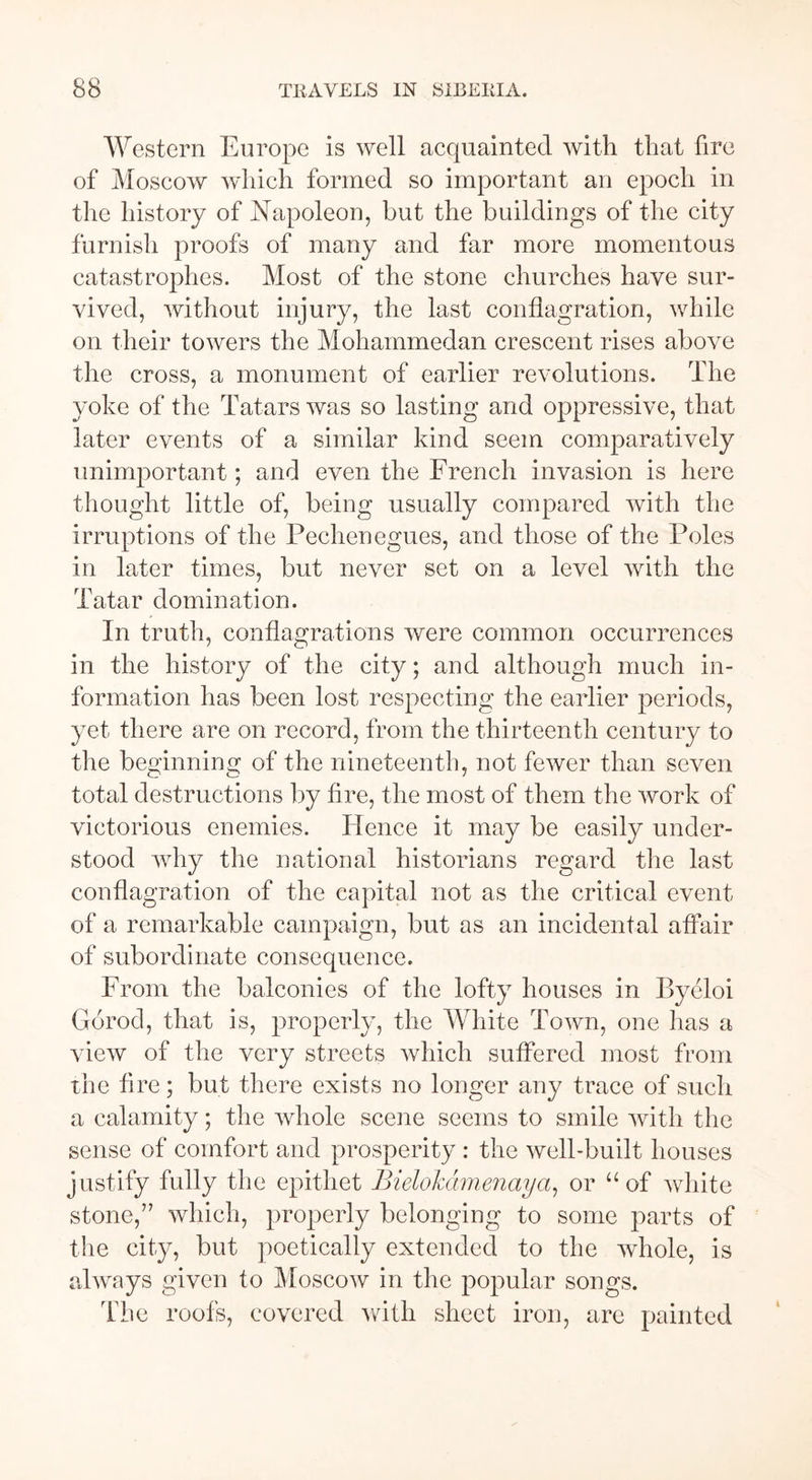 Western Europe is well acquainted with that fire of Moscow which formed so important an epoch in the history of Napoleon, but the buildings of the city furnish proofs of many and far more momentous catastrophes. Most of the stone churches have sur- vived, without injury, the last conflagration, while on their towers the Mohammedan crescent rises above the cross, a monument of earlier revolutions. The yoke of the Tatars was so lasting and oppressive, that later events of a similar kind seem comparatively unimportant; and even the French invasion is here thought little of, being usually compared with the irruptions of the Pechenegues, and those of the Poles in later times, but never set on a level with the Tatar domination. In truth, conflagrations were common occurrences in the history of the city; and although much in- formation has been lost respecting the earlier periods, yet there are on record, from the thirteenth century to the beginning of the nineteenth, not fewer than seven total destructions by fire, the most of them the work of victorious enemies. Hence it may be easily under- stood why the national historians regard the last conflagration of the capital not as the critical event of a remarkable campaign, but as an incidental affair of subordinate consequence. From the balconies of the lofty houses in Byeloi Gorod, that is, properly, the White Town, one has a view of the very streets which suffered most from the fire; but there exists no longer any trace of such a calamity; the whole scene seems to smile with the sense of comfort and prosperity : the well-built houses justify fully the epithet Bielokdmenaya, or “of white stone,” which, properly belonging to some parts of the city, but poetically extended to the whole, is always given to Moscow in the popular songs. The roofs, covered with sheet iron, are painted