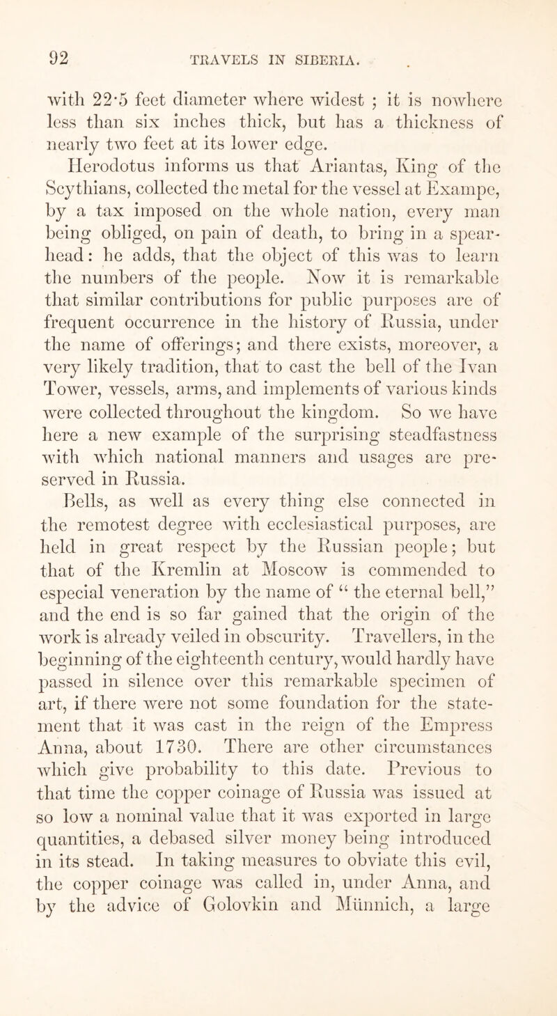 with 22*5 feet diameter where widest ; it is nowhere less than six inches thick, but has a thickness of nearly two feet at its lower edge. Herodotus informs us that Ariantas, King of the Scythians, collected the metal for the vessel at Exarnpe, by a tax imposed on the whole nation, every man being obliged, on pain of death, to bring in a spear- head: he adds, that the object of this was to learn the numbers of the people. Now it is remarkable that similar contributions for public purposes are of frequent occurrence in the history of Russia, under the name of offerings; and there exists, moreover, a very likely tradition, that to cast the bell of the Ivan Tower, vessels, arms, and implements of various kinds were collected throughout the kingdom. So we have here a new example of the surprising steadfastness with which national manners and usages are pre* served in Russia. Bells, as well as every thing else connected in the remotest degree with ecclesiastical purposes, arc held in great respect by the Russian people; but that of the Kremlin at Moscow is commended to especial veneration by the name of u the eternal bell,” and the end is so far gained that the origin of the work is already veiled in obscurity. Travellers, in the beginning of the eighteenth century, would hardly have passed in silence over this remarkable specimen of art, if there were not some foundation for the state- ment that it was cast in the reign of the Empress Anna, about 1730. There are other circumstances which give probability to this date. Previous to that time the copper coinage of Russia was issued at so low a nominal value that it wras exported in large quantities, a debased silver money being introduced in its stead. In taking measures to obviate this evil, the copper coinage was called in, under Anna, and by the advice of Golovkin and Mtinnich, a large