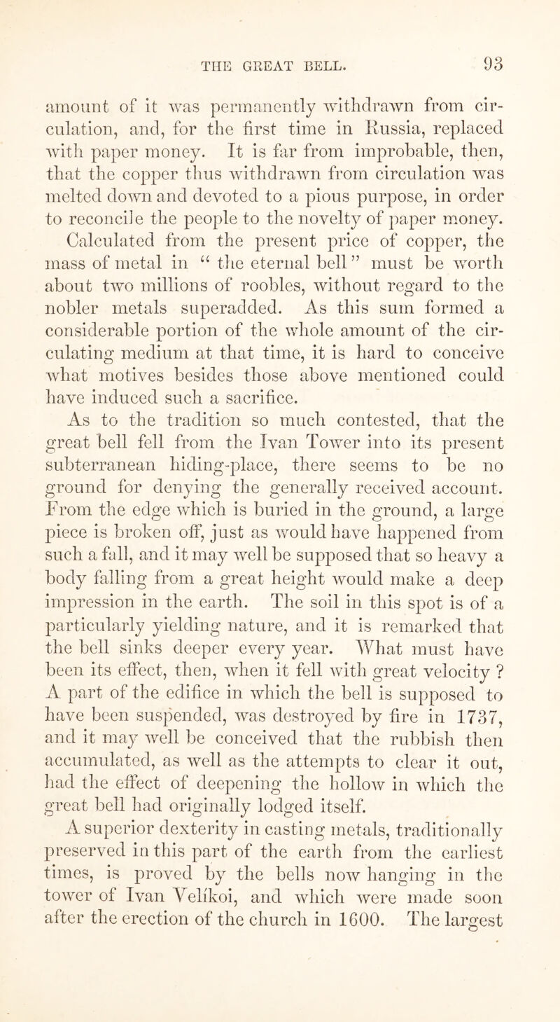 amount of it was permanently withdrawn from cir- culation, and, for the first time in Russia, replaced with paper money. It is far from improbable, then, that the copper thus withdrawn from circulation was melted down and devoted to a pious purpose, in order to reconcile the people to the novelty of paper money. Calculated from the present price of copper, the mass of metal in “ the eternal bell” must be worth about two millions of roobles, without regard to the nobler metals superadded. As this sum formed a considerable portion of the whole amount of the cir- culating medium at that time, it is hard to conceive what motives besides those above mentioned could have induced such a sacrifice. As to the tradition so much contested, that the great bell fell from the Ivan Tower into its present subterranean hiding-place, there seems to be no ground for denying the generally received account. From the edge which is buried in the ground, a large piece is broken off, just as would have happened from such a fall, and it may well be supposed that so heavy a body falling from a great height would make a deep impression in the earth. The soil in this spot is of a particularly yielding nature, and it is remarked that the bell sinks deeper every year. What must have been its effect, then, when it fell with great velocity ? A part of the edifice in which the bell is supposed to have been suspended, was destroyed by fire in 1737, and it may well be conceived that the rubbish then accumulated, as well as the attempts to clear it out, had the effect of deepening the hollow in which the great bell had originally lodged itself. A superior dexterity in casting metals, traditionally preserved in this part of the earth from the earliest times, is proved by the bells now hanging in the tower of Ivan Yelfkoi, and which were made soon after the erection of the church in 1600. The largest