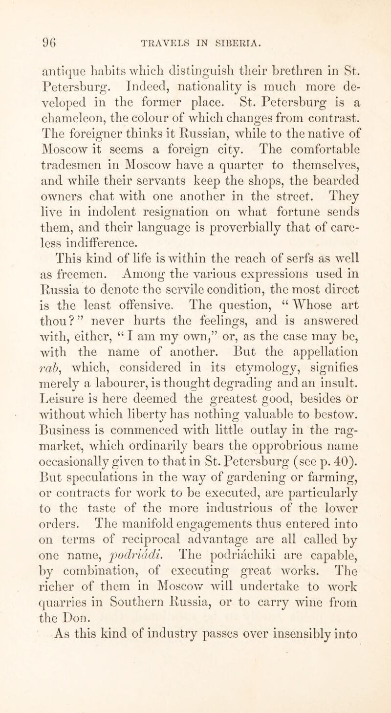 antique habits which distinguish their brethren in St. Petersburg. Indeed, nationality is much more de- veloped in the former place. St. Petersburg is a chameleon, the colour of which changes from contrast. The foreigner thinks it Eussian, while to the native of Moscow it seems a foreign city. The comfortable tradesmen in Moscow have a quarter to themselves, and while their servants keep the shops, the bearded owners chat with one another in the street. They live in indolent resignation on what fortune sends them, and their language is proverbially that of care- less indifference. This kind of life is within the reach of serfs as well as freemen. Among the various expressions used in Russia to denote the servile condition, the most direct is the least offensive. The question, u Whose art thou?” never hurts the feelings, and is answered with, either, “ I am my own,” or, as the case may be, with the name of another. But the appellation rah, which, considered in its etymology, signifies merely a labourer, is thought degrading and an insult. Leisure is here deemed the greatest good, besides or without which liberty has nothing valuable to bestow. Business is commenced with little outlay in the rag- market, which ordinarily bears the opprobrious name occasionally given to that in St. Petersburg (see p. 40). But speculations in the way of gardening or farming, or contracts for work to be executed, are particularly to the taste of the more industrious of the lower orders. The manifold engagements thus entered into on terms of reciprocal advantage are all called by one name, podriadi. The podriachiki are capable, by combination, of executing great works. The richer of them in Moscow will undertake to work quarries in Southern Russia, or to carry wine from the Don. As this kind of industry passes over insensibly into