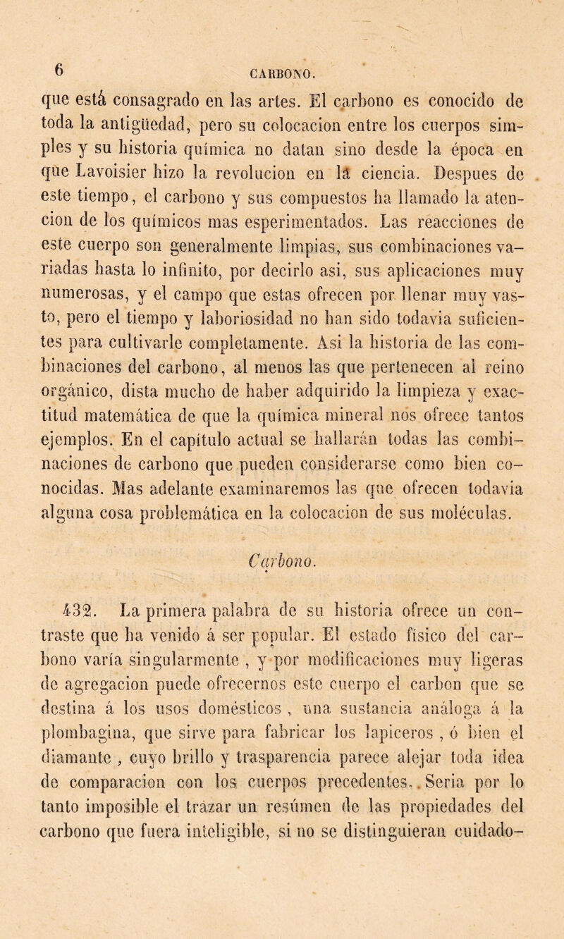 que está consagrado en las artes. El carbono es conocido de toda la antigüedad, pero su colocación entre los cuerpos sim- ples y su historia química no datan sino desde la época en que Lavoisier hizo la revolución en la ciencia. Después de este tiempo, el carbono y sus compuestos ha llamado la aten- ción de los químicos mas esperimentados. Las reacciones de este cuerpo son generalmente limpias, sus combinaciones va- riadas hasta lo inimito, por decirlo asi, sus aplicaciones muy numerosas, y el campo que estas ofrecen por llenar muy vas- to, pero el tiempo y laboriosidad no han sido todavía suficien- tes para cultivarle completamente. Asi la historia de las com- binaciones del carbono, al menos las que pertenecen al reino orgánico, dista mucho de haber adquirido la limpieza y exac- titud matemática de que la química mineral nos ofrece tantos ejemplos. En el capítulo actual se hallarán todas las combi- naciones de carbono que pueden considerarse como bien co- nocidas. Mas adelante examinaremos las que ofrecen todavia alguna cosa problemática en la colocación de sus moléculas. Carbono. 432. La primera palabra de su historia ofrece un con- traste que ha venido á ser popular. El estado físico del car- bono varía singularmente , y por modificaciones muy ligeras de agregación puede ofrecernos este cuerpo el carbon que se destina á los usos domésticos , una sustancia análoga á la plombagina, que sirve para fabricar los lapiceros , ó bien el diamante , cuyo brillo y trasparencia parece alejar toda idea de comparación con los cuerpos precedentes.. Seria por lo tanto imposible el trazar un resúmen de las propiedades del carbono que fuera inteligible, si no se distinguieran cuidado-