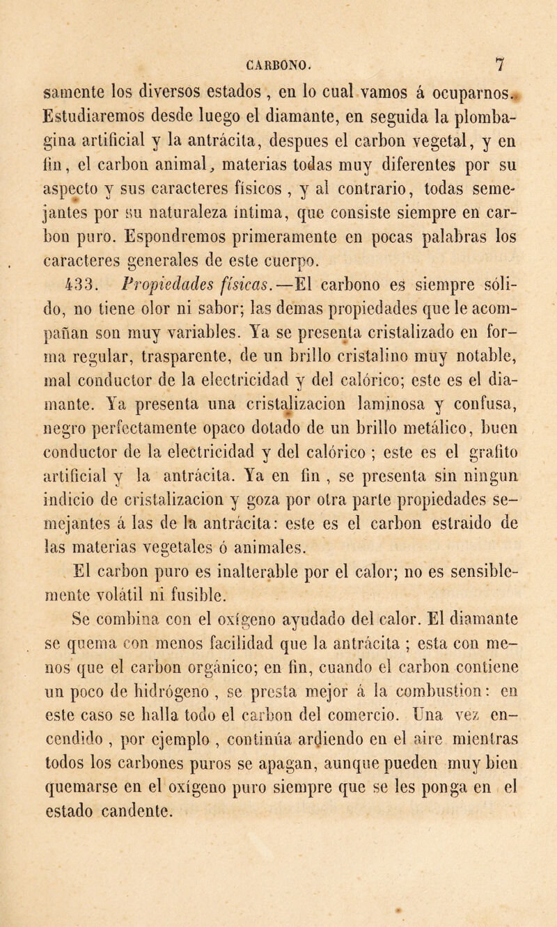 sámente los diversos estados , en lo cual vamos á ocuparnos. Estudiaremos desde luego el diamante, en seguida la plomba- gina artificial y la antrácita, después el carbon vegetal, y en fin, el carbon animal, materias todas muy diferentes por su aspecto y sus caracteres físicos , y al contrario, todas seme- jantes por su naturaleza íntima, que consiste siempre en car- bon puro. Espondremos primeramente en pocas palabras los caracteres generales de este cuerpo. 433. Propiedades físicas.—El carbono es siempre sóli- do, no tiene olor ni sabor; las demas propiedades que le acom- pañan son muy variables. Ya se presenta cristalizado en for- ma regular, trasparente, de un brillo cristalino muy notable, mal conductor de la electricidad y del calórico; este es el dia- mante. Ya presenta una cristalización laminosa y confusa, negro perfectamente opaco dotado de un brillo metálico, buen conductor de la electricidad y del calórico ; este es el grafito artificial y la antrácita. Ya en fin , se presenta sin ningún indicio de cristalización y goza por otra parte propiedades se- mejantes á las de la antrácita: este es el carbón estraido de las materias vegetales ó animales. El carbon puro es inalterable por el calor; no es sensible- mente volátil ni fusible. Se combina con el oxígeno ayudado del calor. El diamante se quema con menos facilidad que la antrácita ; esta con me- nos que el carbon orgánico; en fin, cuando el carbon contiene un poco de hidrógeno , se presta mejor á la combustion : en este caso se halla todo el carbon del comercio. Una vez en- cendido , por ejemplo , continúa ardiendo en el aire mientras todos los carbones puros se apagan, aunque pueden muy bien quemarse en el oxígeno puro siempre que se les ponga en el estado candente.