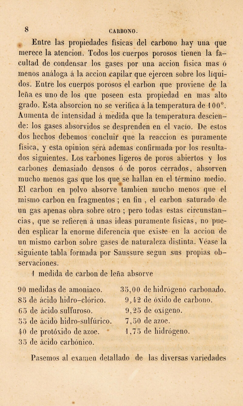 Entre las propiedades físicas del carbono hay una que merece la atención. Todos los cuerpos porosos tienen la fa- cultad de condensar los gases por una acción física mas ó menos análoga á la acción capilar que ejercen sobre los líqui- dos. Entre los cuerpos porosos el carbon que proviene de la leña es uno de los que poseen esta propiedad en mas alto grado. Esta absorción no se verifica á la temperatura de \ 00°. Aumenta de intensidad á medida que la temperatura descien- de: los gases absorvidos se desprenden en el vacío. De estos dos hechos debemos concluir que la reacción es puramente física, y esta opinion será ademas confirmada por los resulta- dos siguientes. Los carbones ligeros de poros abiertos y los carbones demasiado densos ó de poros cerrados, absorven mucho menos gas que los que se hallan en el término medio. El carbon en polvo absorve también mucho menos que el mismo carbon en fragmentos ; en fin , el carbon saturado de un gas apenas obra sobre otro ; pero todas estas circunstan- cias, que se refieren á unas ideas puramente físicas, no pue- den esplicar la enorme diferencia que existe en la acción de un mismo carbon sobre gases de naturaleza distinta. Véase la siguiente tabla formada por Saussure según sus propias ob- servaciones. 1 medida de carbon de leña absorve 90 medidas de amoniaco. 85 de ácido hidro-clórico. 65 de ácido sulfuroso. 55 de ácido hidro-sulfúrico. 40 de protóxido de ázoe. 35 de ácido carbónico. 35,00 de hidrógeno carbonado. 9,42 de óxido de carbono. 9,25 de oxígeno. 7,50 de ázoe. 1,75 de hidrógeno. Pasemos al examen detallado de las diversas variedades